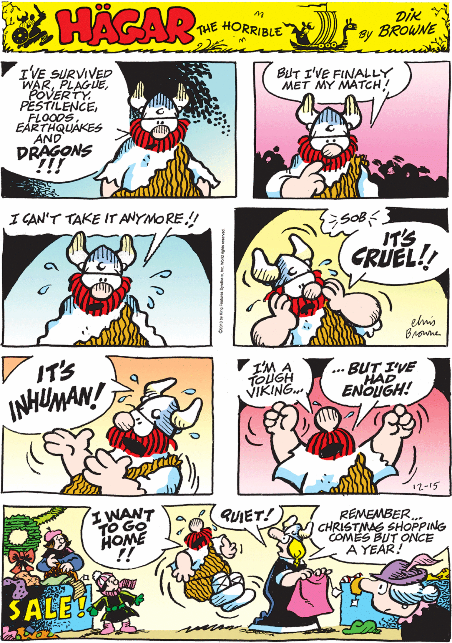 Cartoon OCR: VIVE SURVIVED WARPOVERTY. PESTILENCEEÅRTHQUAKES AND DRAGONS !! BiUT I'VE FINALLY MET MY MATCH! 00 HAGAR THE HORRIBLE by piK BROWNE I CAN'T TAKE IT ANYMORE.! V IT'S GRUEL!! INHUMAN! IT'S elis Browne V I'M A TOUGH VIKING. BUT I'VE HAD ENOUGH! I WANT TO GO HOME !! ... QUIET! REMEMBER. CHRISTMAS SHOPPING COMES BUT ONCE A YEAR! SALE 12-15 VIVE SURVIVED WARPOVERTY. PESTILENCEEÅRTHQUAKES AND DRAGONS !! BiUT I'VE FINALLY MET MY MATCH! 00 HAGAR THE HORRIBLE by piK BROWNE I CAN'T TAKE IT ANYMORE.! V IT'S GRUEL!! INHUMAN! IT'S elis Browne V I'M A TOUGH VIKING. BUT I'VE HAD ENOUGH! I WANT TO GO HOME !! ... QUIET! REMEMBER. CHRISTMAS SHOPPING COMES BUT ONCE A YEAR! SALE 12-15
