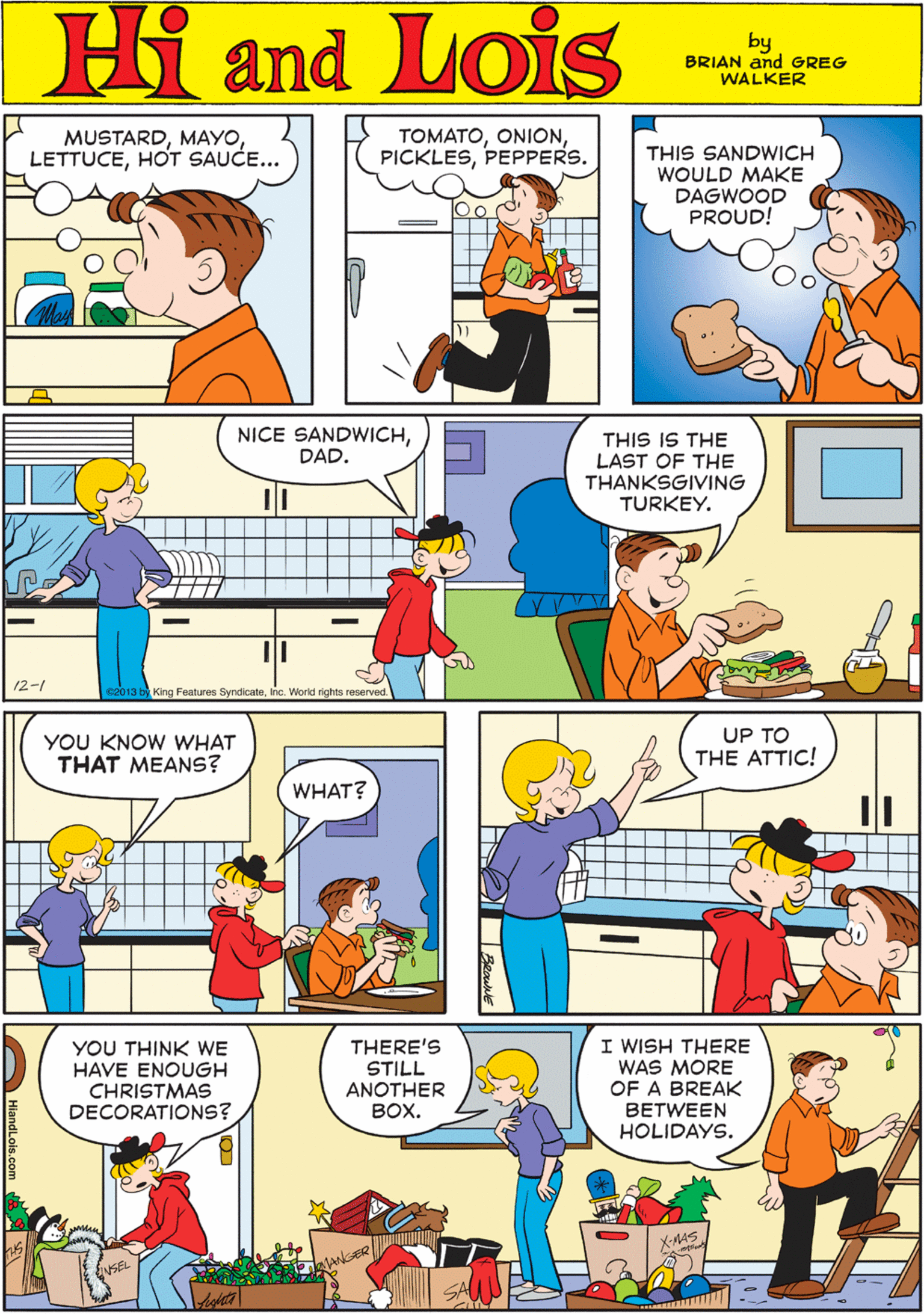 Organism OCR: MUSTARDHOT SAUCE.. TOMATOPEPPERS. Hi Lois THIS SANDWICH WOULD MAKE DAGWOOD PROUD! and by BRIAN and GREG WALKER NICE SANDWICHDAD. THIS IS THE LAST OF THE THANKSGIVING TURKEY. YOU KNOW WHAT THAT MEANS? WHAT? - 12-1 e2013 by King Features SyndicateInc. World rights reserved. I WISH THERE WAS MORE OF A BREAK BETWEEN HOLIDAYS. UP TO THE ATTIC! YOU THINK WE HAVE ENOUGH THERE'S STILL ANOTHER ???. CHRISTMAS DECORATIONS? K-MS. HiandLois.com MUSTARDHOT SAUCE.. TOMATOPEPPERS. Hi Lois THIS SANDWICH WOULD MAKE DAGWOOD PROUD! and by BRIAN and GREG WALKER NICE SANDWICHDAD. THIS IS THE LAST OF THE THANKSGIVING TURKEY. YOU KNOW WHAT THAT MEANS? WHAT? - 12-1 e2013 by King Features SyndicateInc. World rights reserved. I WISH THERE WAS MORE OF A BREAK BETWEEN HOLIDAYS. UP TO THE ATTIC! YOU THINK WE HAVE ENOUGH THERE'S STILL ANOTHER ???. CHRISTMAS DECORATIONS? K-MS. HiandLois.com