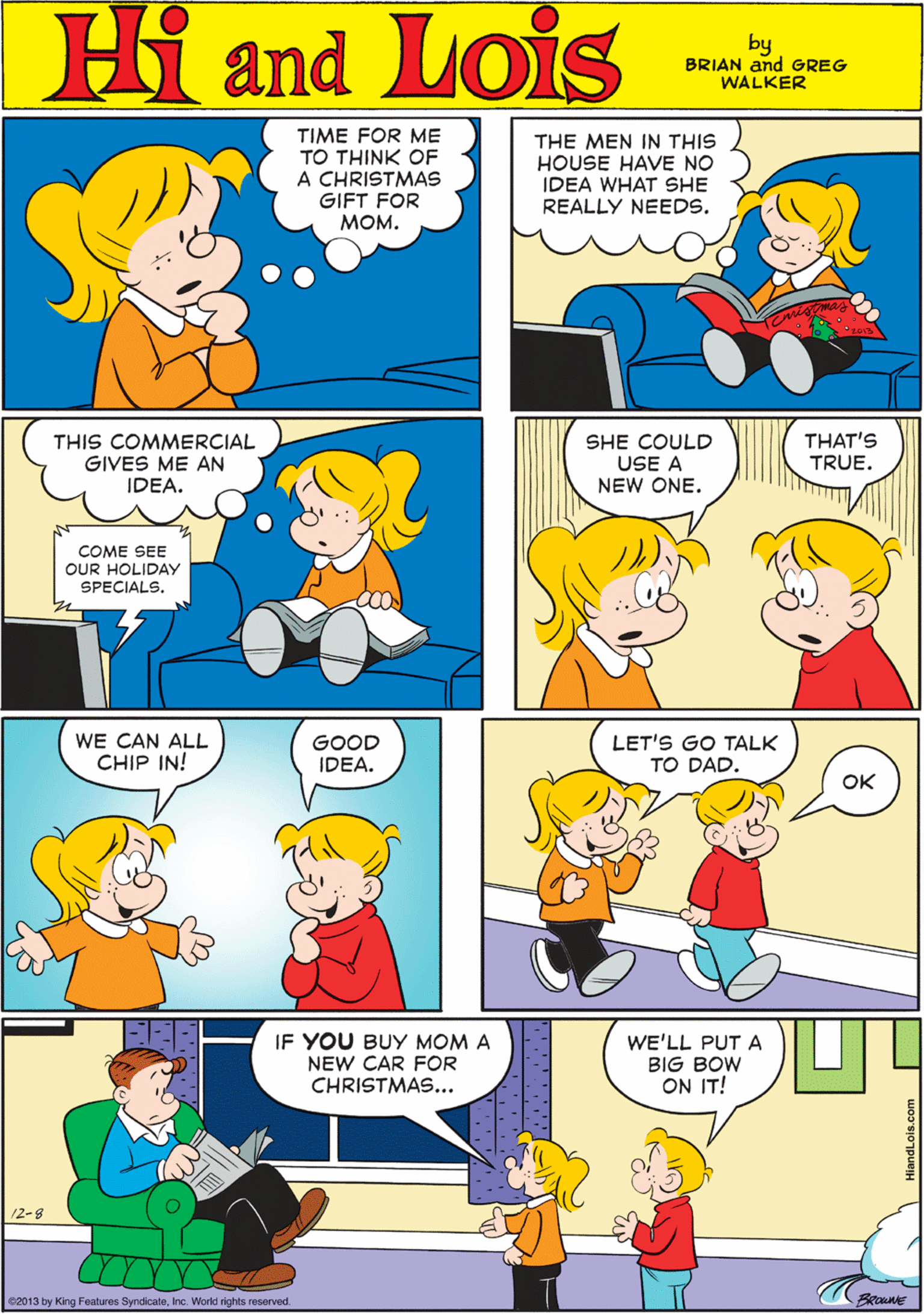 Human body OCR: Hi Lois TIME FOR ME TO THINK OF A CHRISTMAS GIFT FOR ???. THE MEN IN THIS HOUSE HAVE NO IDEA WHAT SHE REALLY NEEDS. amd by BRIAN and GREG WALKER THIS COMMERCIAL GIVES ME AN IDEA. THAT'S SHE COULD USE A NEW ONE. WE CAN ALL CHIP IN! GOOD IDEA. TRUE. COME SEE OUR HOLIDAY SPECIALS. IF YOU BUY MOM A LET'S GO TALK TO DAD. WE'LL PUT A BIG BOW ON IT! NEW CAR FOR OK CHRISTMAS... 12-8 2013 by King Features SyndicateInc. World rights reserved. HiandLois.com Hi Lois TIME FOR ME TO THINK OF A CHRISTMAS GIFT FOR ???. THE MEN IN THIS HOUSE HAVE NO IDEA WHAT SHE REALLY NEEDS. amd by BRIAN and GREG WALKER THIS COMMERCIAL GIVES ME AN IDEA. THAT'S SHE COULD USE A NEW ONE. WE CAN ALL CHIP IN! GOOD IDEA. TRUE. COME SEE OUR HOLIDAY SPECIALS. IF YOU BUY MOM A LET'S GO TALK TO DAD. WE'LL PUT A BIG BOW ON IT! NEW CAR FOR OK CHRISTMAS... 12-8 2013 by King Features SyndicateInc. World rights reserved. HiandLois.com