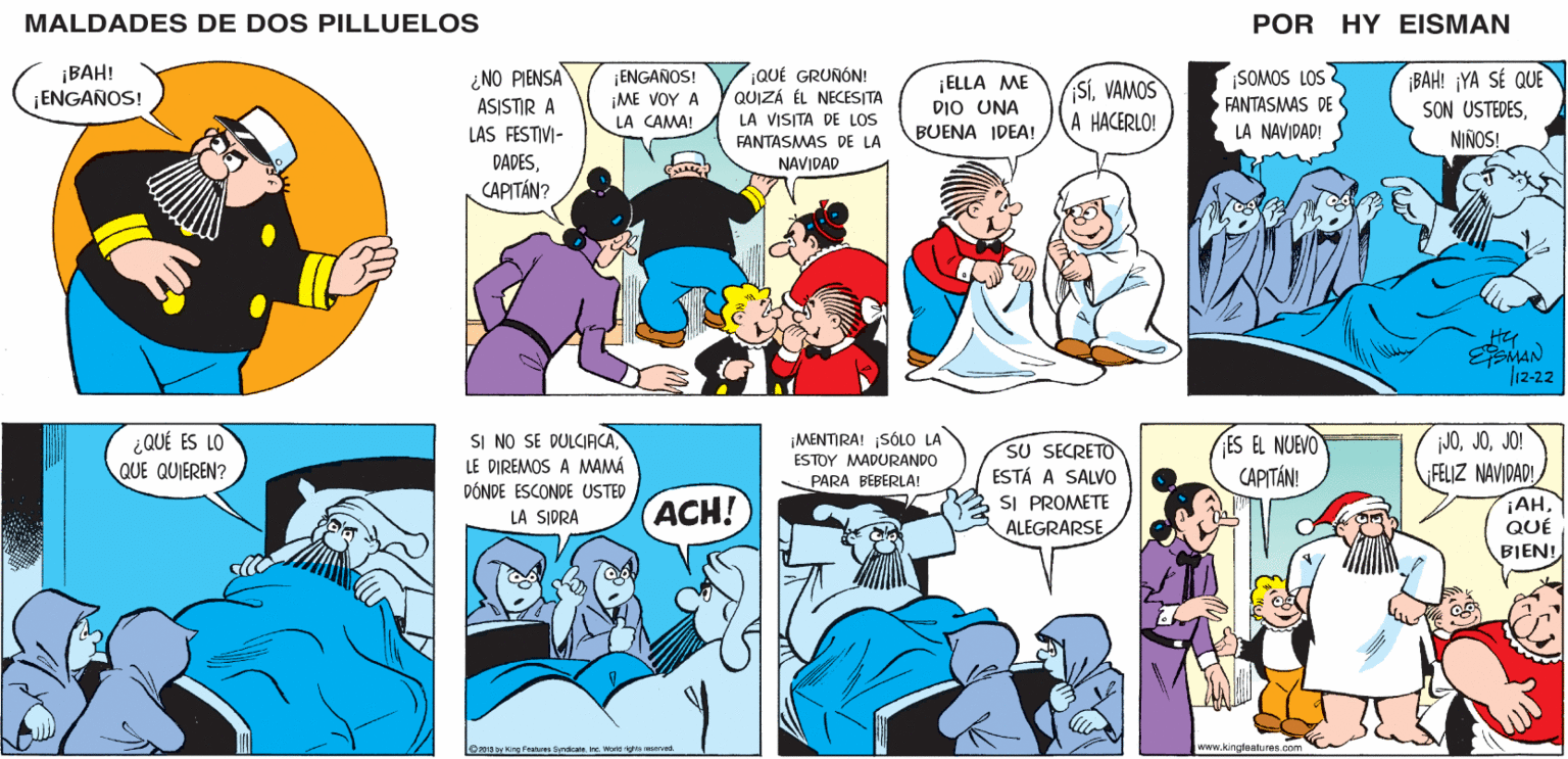 Sharing OCR: MALDADES DE DOS PILLUELOS POR HY EISMAN ¡ENGANOS! ?E ?O? ? LA CAMA! |QUÉ GRUNÓN! QUIZÁ ÉL NECESITA LA VISITA DE LOS FANTASMAS DE LA ¡ELLA ME DIO UNA BUENA IDEA! ¡BAH! ¡YA SÉ QUE SON USTEDESNIÑOS! ¿NO PIENSA ¡SOMOS LOS ¡SÍVAMOS A HACERLO! FANTASMAS DE ASISTIR A LAS FESTIVI- DADESLA NAVIDAD! NAVIDAD CAPITÁN? EEMAN 12-22 JOJO! FELIZ NAVIDAD! ¡AHQUÉ ¡MENTIRA! ¡SÓLO LA SI NO SE DULCIACALE DIREMOS A MAMÁ DÓNDE ESCONDE USTED SU SECRETO ESTÁ A SALVO SI PROMETE ES EL NUEVO CAPITÁN! ESTOY MADURANDO PARA BEBERLA! ACH! LA SIDRA ALEGRARSE BIEN! z013 by King Features SyndicateInc. Worle rights reserved. www.kingteatures.com MALDADES DE DOS PILLUELOS POR HY EISMAN ¡ENGANOS! ?E ?O? ? LA CAMA! |QUÉ GRUNÓN! QUIZÁ ÉL NECESITA LA VISITA DE LOS FANTASMAS DE LA ¡ELLA ME DIO UNA BUENA IDEA! ¡BAH! ¡YA SÉ QUE SON USTEDESNIÑOS! ¿NO PIENSA ¡SOMOS LOS ¡SÍVAMOS A HACERLO! FANTASMAS DE ASISTIR A LAS FESTIVI- DADESLA NAVIDAD! NAVIDAD CAPITÁN? EEMAN 12-22 JOJO! FELIZ NAVIDAD! ¡AHQUÉ ¡MENTIRA! ¡SÓLO LA SI NO SE DULCIACALE DIREMOS A MAMÁ DÓNDE ESCONDE USTED SU SECRETO ESTÁ A SALVO SI PROMETE ES EL NUEVO CAPITÁN! ESTOY MADURANDO PARA BEBERLA! ACH! LA SIDRA ALEGRARSE BIEN! z013 by King Features SyndicateInc. Worle rights reserved. www.kingteatures.com