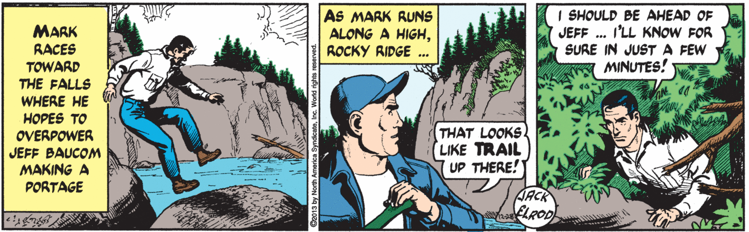 Fiction OCR: AS MARK RUNS ALONG A HIGHROCKY RIDGE ... I SHOULD BE AHEAD OF JEFF .. I'LL KNOW FOR SURE IN JUST A FEW MINUTES! MARK RACES TOWARD THE FALLS WHERE HE HOPES TO OVERPOWER JEFF BAUCOM MAKING A PORTAGE THAT LOOKS. (LIKE TRAIL UP THERE! JACK ELROD 1228 AS MARK RUNS ALONG A HIGHROCKY RIDGE ... I SHOULD BE AHEAD OF JEFF .. I'LL KNOW FOR SURE IN JUST A FEW MINUTES! MARK RACES TOWARD THE FALLS WHERE HE HOPES TO OVERPOWER JEFF BAUCOM MAKING A PORTAGE THAT LOOKS. (LIKE TRAIL UP THERE! JACK ELROD 1228