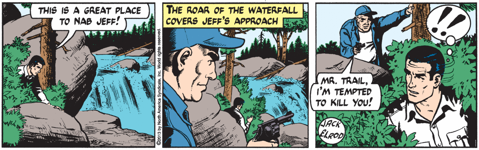 Terrestrial plant OCR: THIS IS A GREAT PLACE TO NAB JEFF! THE ROAR OF THE WATERFALL COVERS JEFF'S APPROACH MR. TRAILI'M TEMPTED TO KILL YOu! JACK ELROD THIS IS A GREAT PLACE TO NAB JEFF! THE ROAR OF THE WATERFALL COVERS JEFF'S APPROACH MR. TRAILI'M TEMPTED TO KILL YOu! JACK ELROD