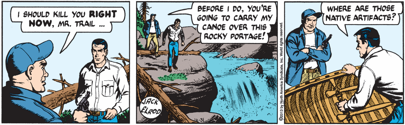 Comics OCR: BEFORE I DOYOU'RE GOING TO CARRY MY CANOE OVER THIS ROCKY PORTAGE! I SHOULD KILL YOU RIGHT NOWMR. TRAIL .. WHERE ARE THOSE NATIVE ARTIFACTS? JACK ELROD BEFORE I DOYOU'RE GOING TO CARRY MY CANOE OVER THIS ROCKY PORTAGE! I SHOULD KILL YOU RIGHT NOWMR. TRAIL .. WHERE ARE THOSE NATIVE ARTIFACTS? JACK ELROD