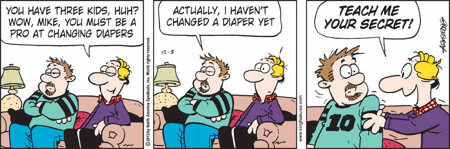 Animation OCR: YOU HAVE THREE KIDSHUH? WOWYOU MUST BE A PRO AT CHANGING DIAPERS ACTUALLYI HAVEN'T CHANGED A DIAPER YET TEACH ME YOUR SECRET! 12-3 10E 013 by North America SyndicateInc. World rights reserved. www.kingfeatu YOU HAVE THREE KIDSHUH? WOWYOU MUST BE A PRO AT CHANGING DIAPERS ACTUALLYI HAVEN'T CHANGED A DIAPER YET TEACH ME YOUR SECRET! 12-3 10E 013 by North America SyndicateInc. World rights reserved. www.kingfeatu