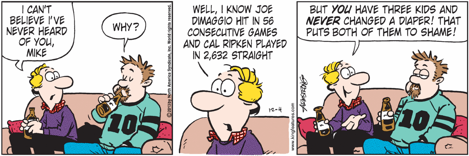 Comics OCR: I CAN'T BELIEVE I'VE NEVER HEARD OF YOUMIKE WELLI KNOW JOE DIMAGGIO HIT IN 56 CONSECUTIVE GAMES AND CAL RIPKEN PLAYED IN 2632 STRAIGHT BUT YOU HAVE THREE KIDS AND NEVER CHANGED A DIAPER! THAT PUTS BOTH OF THEM TO SHAME! WHY? 12-4 105 www.kingfeatures.com I CAN'T BELIEVE I'VE NEVER HEARD OF YOUMIKE WELLI KNOW JOE DIMAGGIO HIT IN 56 CONSECUTIVE GAMES AND CAL RIPKEN PLAYED IN 2632 STRAIGHT BUT YOU HAVE THREE KIDS AND NEVER CHANGED A DIAPER! THAT PUTS BOTH OF THEM TO SHAME! WHY? 12-4 105 www.kingfeatures.com
