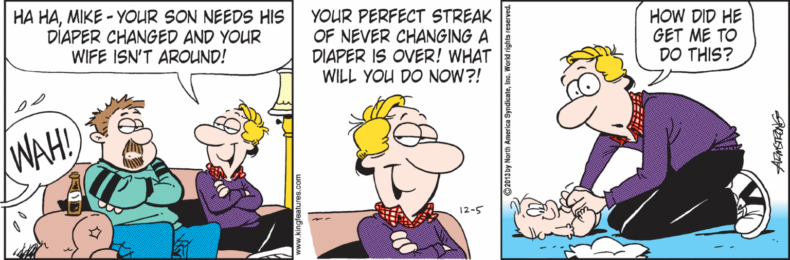 Pleased OCR: HA HAMIKE - YOUR SON NEEDS HIS DIAPER CHANGED AND YOUR WIFE ISN'T AROUND! YOUR PERFECT STREAK OF NEVER CHANGING A DIAPER IS OVER! WHAT WILL YOU DO NOW?! HOW DID HE GET ME TO DO THIS? WAH! 12-5 ww.kingfeatures.com HA HAMIKE - YOUR SON NEEDS HIS DIAPER CHANGED AND YOUR WIFE ISN'T AROUND! YOUR PERFECT STREAK OF NEVER CHANGING A DIAPER IS OVER! WHAT WILL YOU DO NOW?! HOW DID HE GET ME TO DO THIS? WAH! 12-5 ww.kingfeatures.com