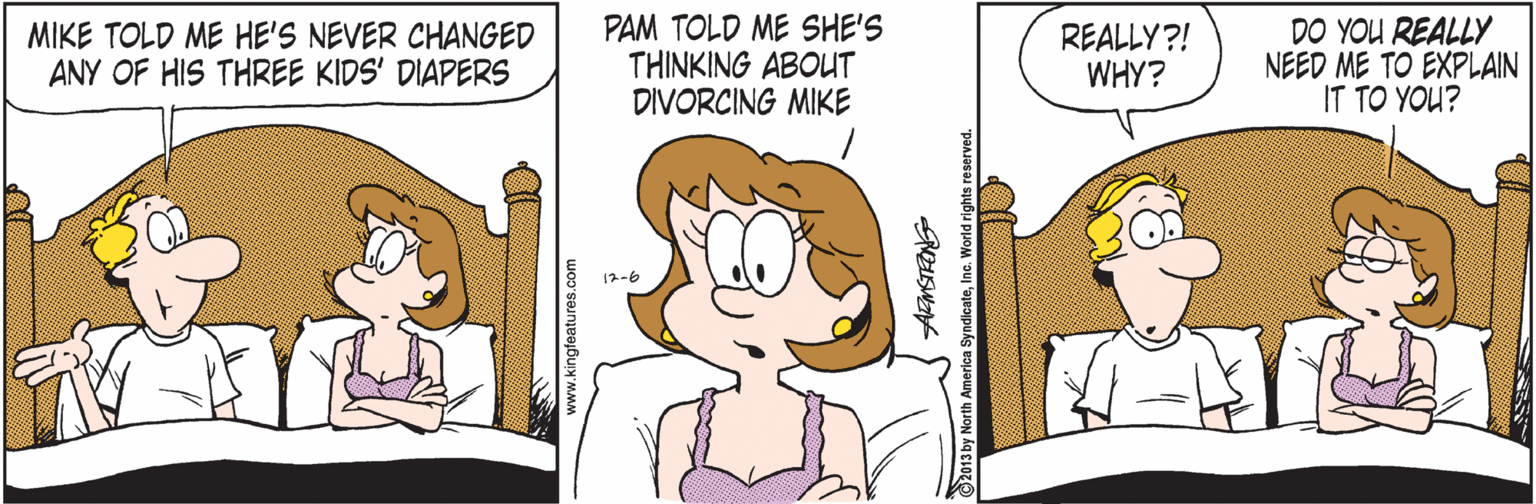 Illustration OCR: MIKE TOLD ME HE'S NEVER CHANGED ANY OF HIS THREE KIDS' DIAPERS PAM TOLD ME SHE'S THINKING ABOUT DIVORCING MIKE REALLY?! WHY? DO YOU REALLY NEED ME TO EXPLAIN IT TO YOU? 12-6 ww.kingfeatures. 2013 by North America SyndicateInc. World rights re MIKE TOLD ME HE'S NEVER CHANGED ANY OF HIS THREE KIDS' DIAPERS PAM TOLD ME SHE'S THINKING ABOUT DIVORCING MIKE REALLY?! WHY? DO YOU REALLY NEED ME TO EXPLAIN IT TO YOU? 12-6 ww.kingfeatures. 2013 by North America SyndicateInc. World rights re