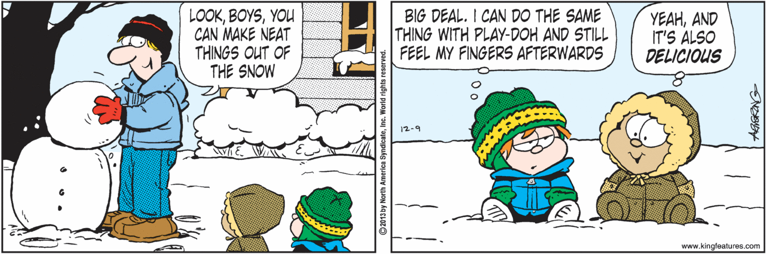 Cartoon OCR: LOOKYOU CAN MAKE NEAT THINGS OUT OF THE SNOW BIG DEAL. I CAN DO THE SAME THING WITH PLAY-DOH AND STILL FEEL MY FINGERS AFTERWARDS YEAHAND IT'S ALSO DELICIOUS 12-9 www.kingfeatures.com LOOKYOU CAN MAKE NEAT THINGS OUT OF THE SNOW BIG DEAL. I CAN DO THE SAME THING WITH PLAY-DOH AND STILL FEEL MY FINGERS AFTERWARDS YEAHAND IT'S ALSO DELICIOUS 12-9 www.kingfeatures.com