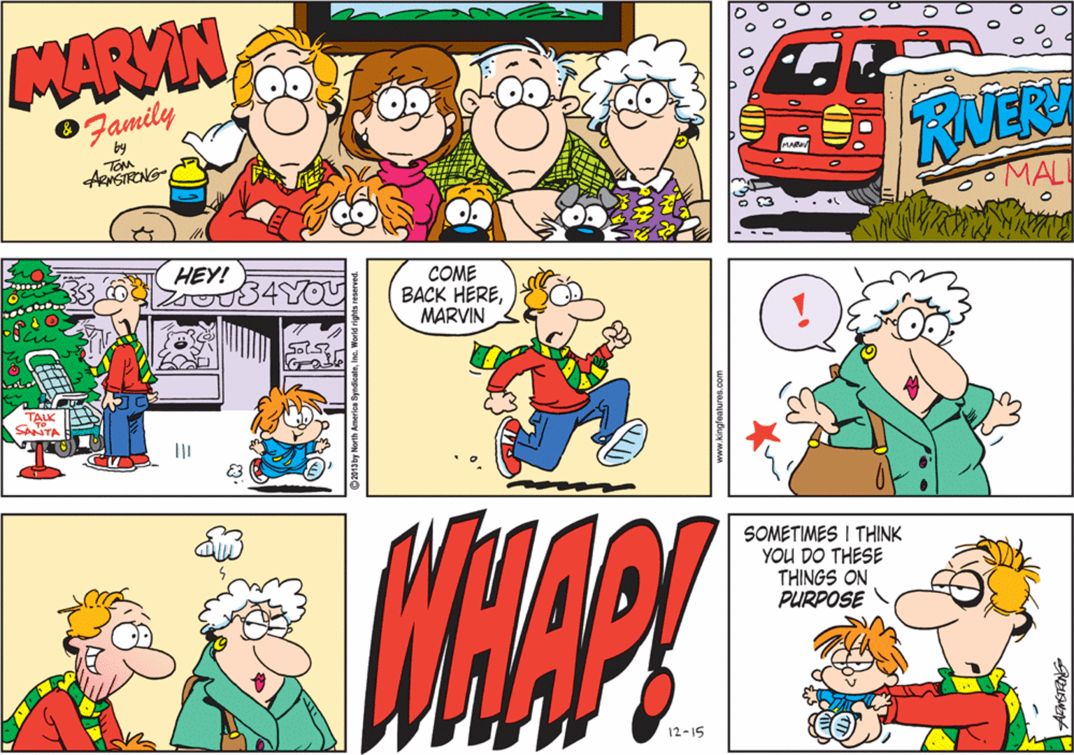 Parallel OCR: MARVIN Family by TOM RVER ARNSTRONG MAL HEY! COME BACK HEREMARVIN TALK SANTA SOMETIMES I THINK YOU DO THESE THINGS ON PURPOSE 12-15 www.kingfeatures.com MARVIN Family by TOM RVER ARNSTRONG MAL HEY! COME BACK HEREMARVIN TALK SANTA SOMETIMES I THINK YOU DO THESE THINGS ON PURPOSE 12-15 www.kingfeatures.com