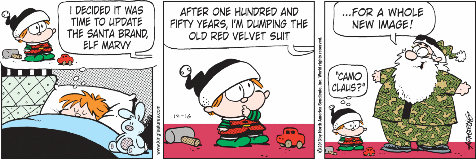 Animated cartoon OCR: I DECIDED IT WAS TIME TO UPDATE THE SANTA BRANDELF MARVY AFTER ONE HUNDRED AND FIFTY YEARSI'M DUMPING THE OLD RED VELVET SUIT ...FOR A WHOLE NEW IMAGE! "CAMO CLAUS?" 12-16 www.kingfeatures.com ©2013 by North America SyndicateInc. We I DECIDED IT WAS TIME TO UPDATE THE SANTA BRANDELF MARVY AFTER ONE HUNDRED AND FIFTY YEARSI'M DUMPING THE OLD RED VELVET SUIT ...FOR A WHOLE NEW IMAGE! "CAMO CLAUS?" 12-16 www.kingfeatures.com ©2013 by North America SyndicateInc. We