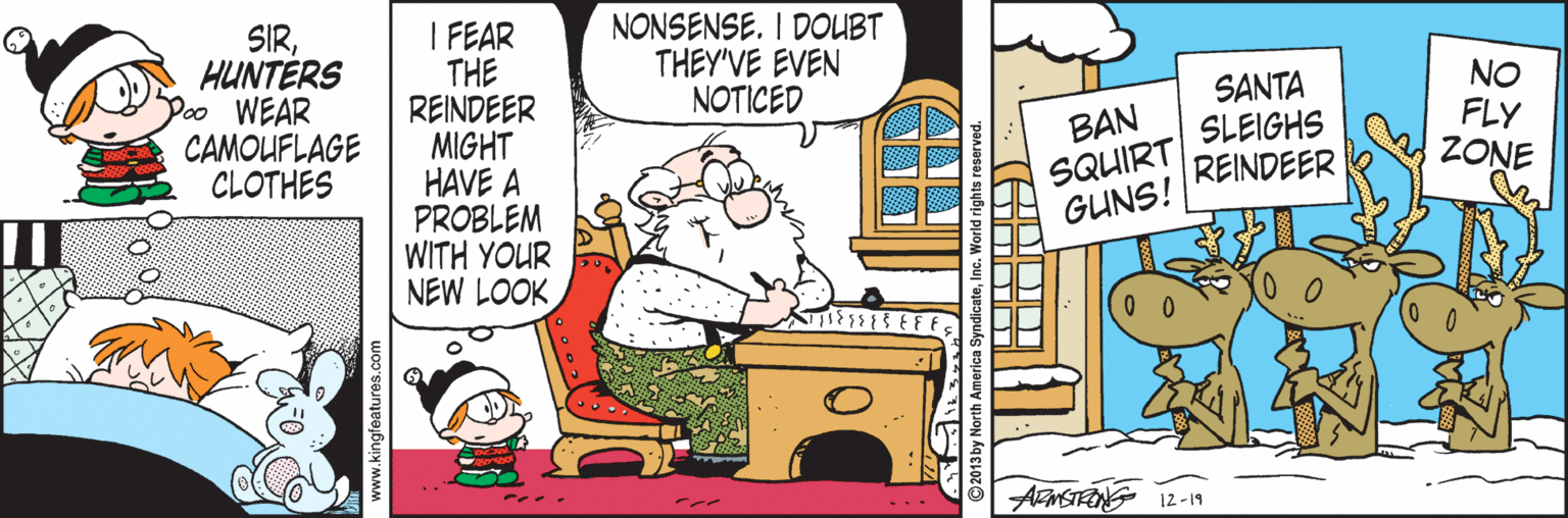 Fictional character OCR: NONSENSE. I DOUBT THEY'VE EVEN NOTICED SIRHUNTÉRS Poo WEAR CAMOUFLAGE CLOTHES I FEAR THE REINDEER MIGHT HAVE A PROBLEM WITH YOUR NEW LOOK BAN SQUIRT GUNS! SANTA SLEIGHS REINDEER NO FLY ZONE AFMSTRONG 12-19 www.kingfeatures.com NONSENSE. I DOUBT THEY'VE EVEN NOTICED SIRHUNTÉRS Poo WEAR CAMOUFLAGE CLOTHES I FEAR THE REINDEER MIGHT HAVE A PROBLEM WITH YOUR NEW LOOK BAN SQUIRT GUNS! SANTA SLEIGHS REINDEER NO FLY ZONE AFMSTRONG 12-19 www.kingfeatures.com