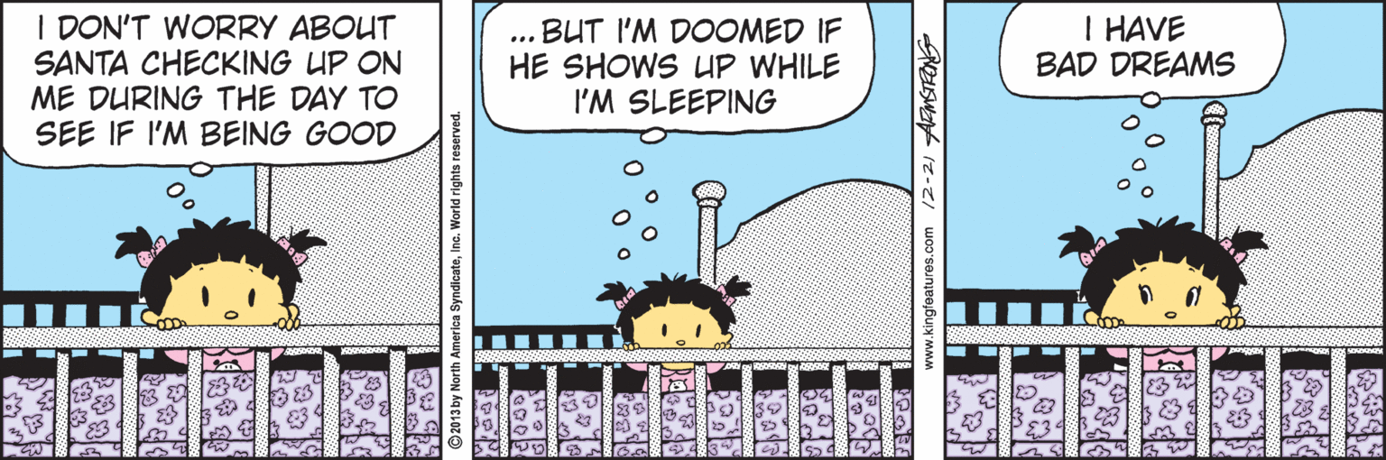 Parallel OCR: I DON'T WORRY ABOUT SANTA CHECKING UP ON ME DURING THE DAY TO SEE IF I'M BEING GOOD BUT I'M DOOMED IF HE SHOWS LUP WHILE I'M SLEEPING I HAVE BAD DREAMS ... ©2013 by North America SyndicateInc. World rights reserved. ww.kingteatures.com 12-2) AMSTRNE I DON'T WORRY ABOUT SANTA CHECKING UP ON ME DURING THE DAY TO SEE IF I'M BEING GOOD BUT I'M DOOMED IF HE SHOWS LUP WHILE I'M SLEEPING I HAVE BAD DREAMS ... ©2013 by North America SyndicateInc. World rights reserved. ww.kingteatures.com 12-2) AMSTRNE