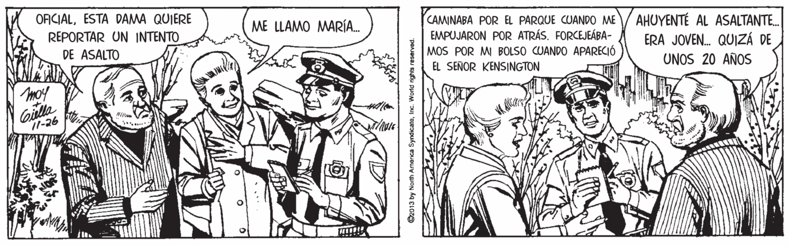 People OCR: ORICIALESTA DAMA QUIERE REPORTAR UN INTENTO CAMINABA POR EL PARQUE CUANDO ME EMPUJARON POR ATRÁS. FORCEJEÁBA- MOS POR MI BOLSO CUANDO APARECIÓ ME LLAMO MARÍA. AHUYENTÉ AL ASALTANTE. ERA JOVEN. QUIZÁ DE UNOS 20 AÑOS DE ASALTO EL SEÑOR KENSINGTON moy 11-26 O2013 by North Amenca SyndicateInc. World rights reserved. ORICIALESTA DAMA QUIERE REPORTAR UN INTENTO CAMINABA POR EL PARQUE CUANDO ME EMPUJARON POR ATRÁS. FORCEJEÁBA- MOS POR MI BOLSO CUANDO APARECIÓ ME LLAMO MARÍA. AHUYENTÉ AL ASALTANTE. ERA JOVEN. QUIZÁ DE UNOS 20 AÑOS DE ASALTO EL SEÑOR KENSINGTON moy 11-26 O2013 by North Amenca SyndicateInc. World rights reserved.