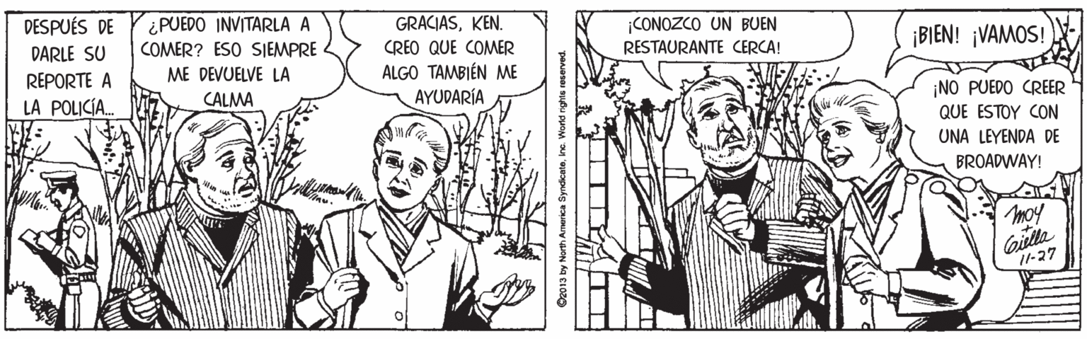Art OCR: DESPUÉS DE ¿PUEDO INVITARLA A COMER? ESO SIEMPRE GRACIASKEN. ¡CONOZCO UN BUEN RESTAURANTE CERCA! ¡BIEN! ¡VAMOS! DARLE SU CREO QUE COMER ME DEVUELVE LA REPORTE A LA POLICÍA. ALGO TAMBIÉN ME AYUDARÍA CALMA ¡NO PUEDO CREER QUE ESTOY CON UNA LEYENDA DE BROADWAY! moy Gilta 11-27 O2013 by North America SyndicateInc. Wond nghie DESPUÉS DE ¿PUEDO INVITARLA A COMER? ESO SIEMPRE GRACIASKEN. ¡CONOZCO UN BUEN RESTAURANTE CERCA! ¡BIEN! ¡VAMOS! DARLE SU CREO QUE COMER ME DEVUELVE LA REPORTE A LA POLICÍA. ALGO TAMBIÉN ME AYUDARÍA CALMA ¡NO PUEDO CREER QUE ESTOY CON UNA LEYENDA DE BROADWAY! moy Gilta 11-27 O2013 by North America SyndicateInc. Wond nghie
