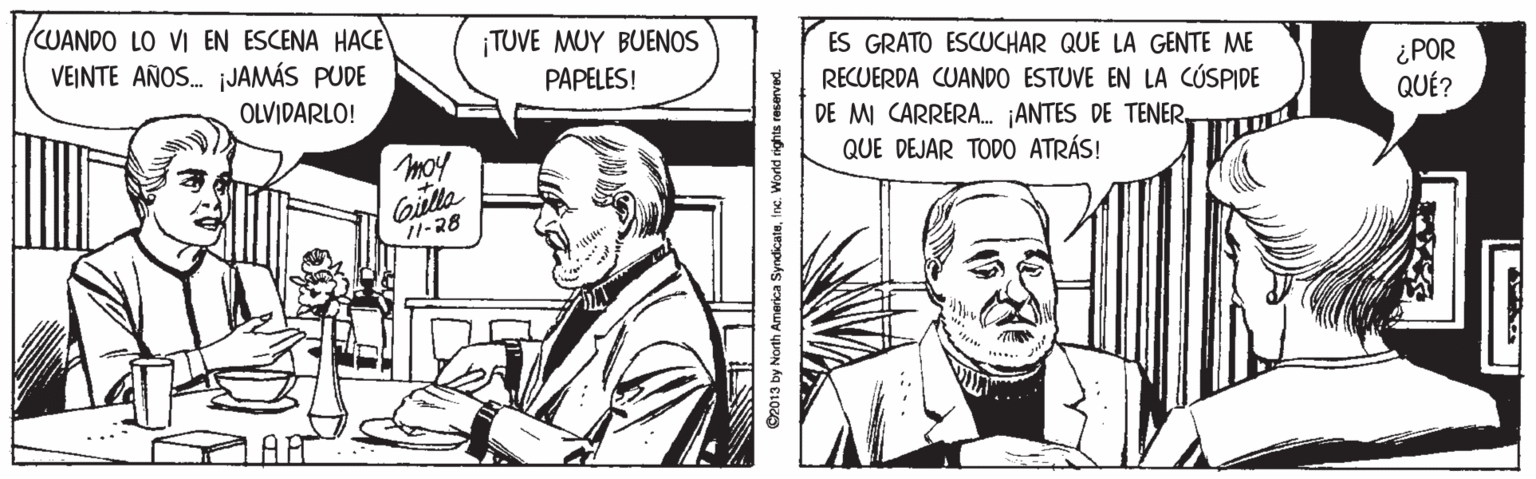 Finger OCR: (CUANDO LO VI EN ESCENA HACE VEINTE AÑOS. jJAMÁS PUDE ¡TUVE MUY BUENOS ES GRATO ESCUCHAR QUE LA GENTE ME ¿POR QUÉ? PAPELES! RECUERDA CUANDO ESTUVE EN LA CÚSPIDE DE MI CARRERA. ANTES DE TENEROLVIDARLO! moy QUE DEJAR TOD0 ATRÁS! Giulla 11-28 AT O2013 by North America Syndicateine. Wond rights reserved. (CUANDO LO VI EN ESCENA HACE VEINTE AÑOS. jJAMÁS PUDE ¡TUVE MUY BUENOS ES GRATO ESCUCHAR QUE LA GENTE ME ¿POR QUÉ? PAPELES! RECUERDA CUANDO ESTUVE EN LA CÚSPIDE DE MI CARRERA. ANTES DE TENEROLVIDARLO! moy QUE DEJAR TOD0 ATRÁS! Giulla 11-28 AT O2013 by North America Syndicateine. Wond rights reserved.