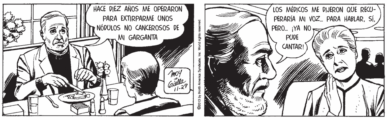 Font OCR: HACE DIEZ AÑOS ME OPERARON PARA EXTIRPARME UNOS NÓDULOS NO CANCEROSOS DE LOS MÉDICOS ME DIJERON QUE RECU- PERARÍA MI VOZ. PARA HABLARPERO. ¡YA NO M GARGANTA PUDE CANTAR! moy Gilla //-?? ©2013 by North Amerka SyndicateInc. World rights reserved. HACE DIEZ AÑOS ME OPERARON PARA EXTIRPARME UNOS NÓDULOS NO CANCEROSOS DE LOS MÉDICOS ME DIJERON QUE RECU- PERARÍA MI VOZ. PARA HABLARPERO. ¡YA NO M GARGANTA PUDE CANTAR! moy Gilla //-?? ©2013 by North Amerka SyndicateInc. World rights reserved.