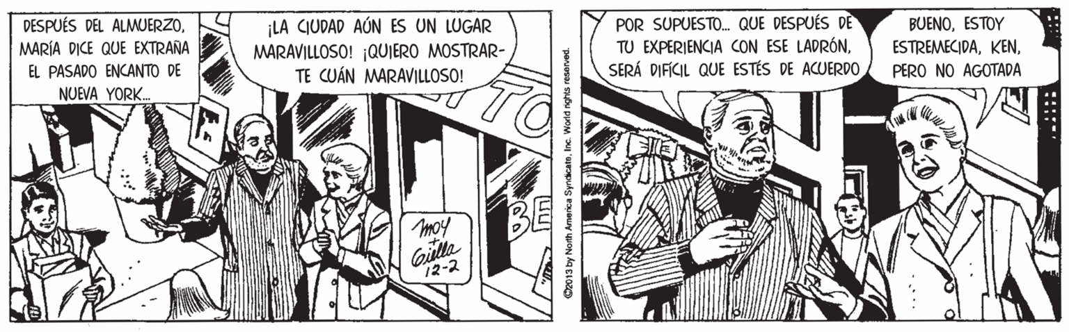 Illustration OCR: DESPUÉS DEL ALMUERZOMARÍA DICE QUE EXTRAÑA ¡LA CIUDAD AÚN ES UN LUGAR MARAVILLOSO! ¡QUIERO MOSTRAR- TE CUÁN MARAVILLOSO! POR SUPUESTO. QUE DESPUÉS DE TU EXPERIENCIA CON ESE LADRÓNSERÁ DIFÍCIL QUE ESTÉS DE ACUERDO BUENOESTOY ESTREMECIDAEL PASADO ENCANTO DE NUEVA YORK. PERO NO AGOTADA TO BE moy Gilla 12-2 O2013 by North Arnerica SyndicatoInc. World nghts reserved. :::: DESPUÉS DEL ALMUERZOMARÍA DICE QUE EXTRAÑA ¡LA CIUDAD AÚN ES UN LUGAR MARAVILLOSO! ¡QUIERO MOSTRAR- TE CUÁN MARAVILLOSO! POR SUPUESTO. QUE DESPUÉS DE TU EXPERIENCIA CON ESE LADRÓNSERÁ DIFÍCIL QUE ESTÉS DE ACUERDO BUENOESTOY ESTREMECIDAEL PASADO ENCANTO DE NUEVA YORK. PERO NO AGOTADA TO BE moy Gilla 12-2 O2013 by North Arnerica SyndicatoInc. World nghts reserved. ::::
