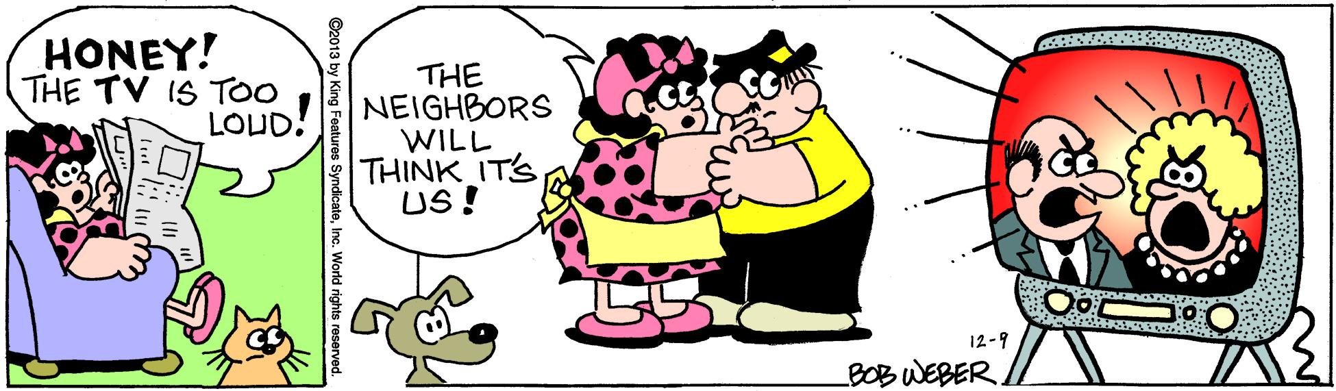 Drawing OCR: HONEY! THE TV IS To0 LOUD! THE NEIGHBORS WILL THINK IT'S US! 12-9 BOBWEBER ©2013 by King es Syndicatec. World rights reser HONEY! THE TV IS To0 LOUD! THE NEIGHBORS WILL THINK IT'S US! 12-9 BOBWEBER ©2013 by King es Syndicatec. World rights reser