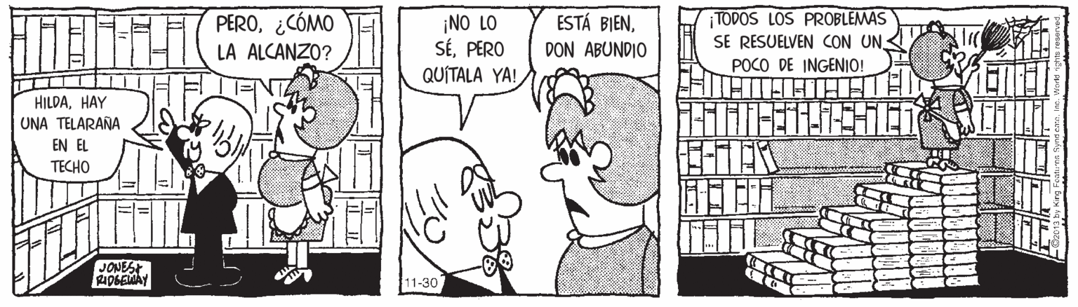 Ear OCR: PERO¿CÓMO LA ALCANZO? ¡NO LO SÉPERO QUITALA YA! ESTÁ BIENDON ABUNDIO TODOS LOS PROBLEMAS SE RESUELVEN CON UN POCO DE INGENIO! HILDAHAY UNA TELARAÑA EN EL TECHO lili JONEST 0GEMAY 11-30 PERO¿CÓMO LA ALCANZO? ¡NO LO SÉPERO QUITALA YA! ESTÁ BIENDON ABUNDIO TODOS LOS PROBLEMAS SE RESUELVEN CON UN POCO DE INGENIO! HILDAHAY UNA TELARAÑA EN EL TECHO lili JONEST 0GEMAY 11-30