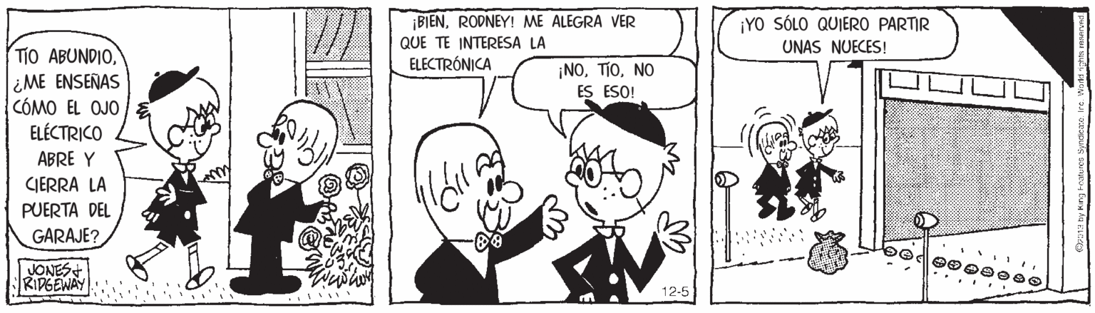 Organism OCR: BIENRODNEY! ME ALEGRA VER QUE TE INTERESA LA ELECTRÓNICA ¡YO SÓLO QUIERO PARTIR UNAS NUECES! TIO ABUNDIO¿ME ENSEÑAS CÓMO EL OJO ELÉCTRICO ¡NONO ES ESO! ABRE Y CIERRA LA PUERTA DEL GARAJE? JONES KIPGENAY ... 12-5 BIENRODNEY! ME ALEGRA VER QUE TE INTERESA LA ELECTRÓNICA ¡YO SÓLO QUIERO PARTIR UNAS NUECES! TIO ABUNDIO¿ME ENSEÑAS CÓMO EL OJO ELÉCTRICO ¡NONO ES ESO! ABRE Y CIERRA LA PUERTA DEL GARAJE? JONES KIPGENAY ... 12-5