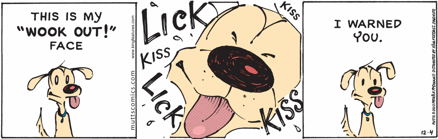 Happy OCR: KISS THIS IS MY "WOOK OUT!" Lic Lick I WARNED You. FACE KISS 12-4 LIck muttscomics.com www.kingfoaturos.com KISS THIS IS MY "WOOK OUT!" Lic Lick I WARNED You. FACE KISS 12-4 LIck muttscomics.com www.kingfoaturos.com