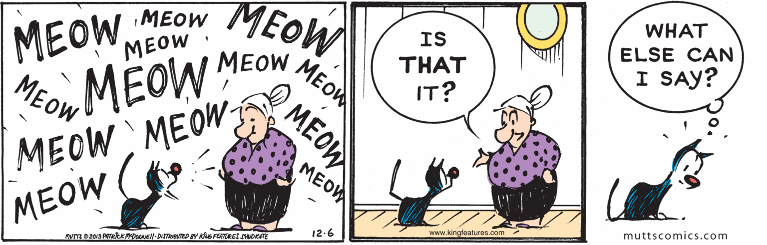 Art OCR: MEOW MEOW MEOW MEOW WHAT IS ELSE CAN MEOW MEOW THAT I SAY? MEOW: IT? MEOW MEOW MEOW Hon MEOW www.kingfeatures.com muttscomics.com 12.6 muT e2013 PrekKDOeil-DISTRIEVED BY KG FEATURES suorTE Q MEOW MEOW MEOW MEOW MEOW WHAT IS ELSE CAN MEOW MEOW THAT I SAY? MEOW: IT? MEOW MEOW MEOW Hon MEOW www.kingfeatures.com muttscomics.com 12.6 muT e2013 PrekKDOeil-DISTRIEVED BY KG FEATURES suorTE Q MEOW