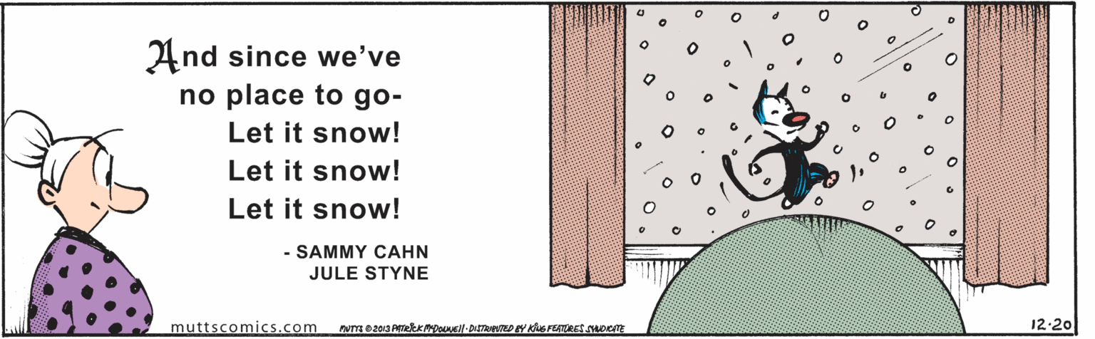 Line art OCR: And since we've no place to go- Let it snow! Let it snow! Let it snow! - SAMMY CAHN JULE STYNE muttscomics.com DUTTR 82013 PTekKMDOUVEl-DISTRIENTED EY KiuS FEATURES YOTE 12-20 And since we've no place to go- Let it snow! Let it snow! Let it snow! - SAMMY CAHN JULE STYNE muttscomics.com DUTTR 82013 PTekKMDOUVEl-DISTRIENTED EY KiuS FEATURES YOTE 12-20