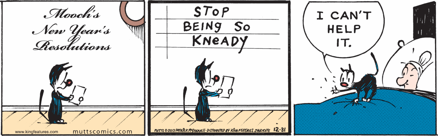 Art OCR: Mooch's New Year's Resolutions STOP BEING So KNEADY I CAN'T HELP IT. www.kingfeatures.com muttscomics.com Mooch's New Year's Resolutions STOP BEING So KNEADY I CAN'T HELP IT. www.kingfeatures.com muttscomics.com