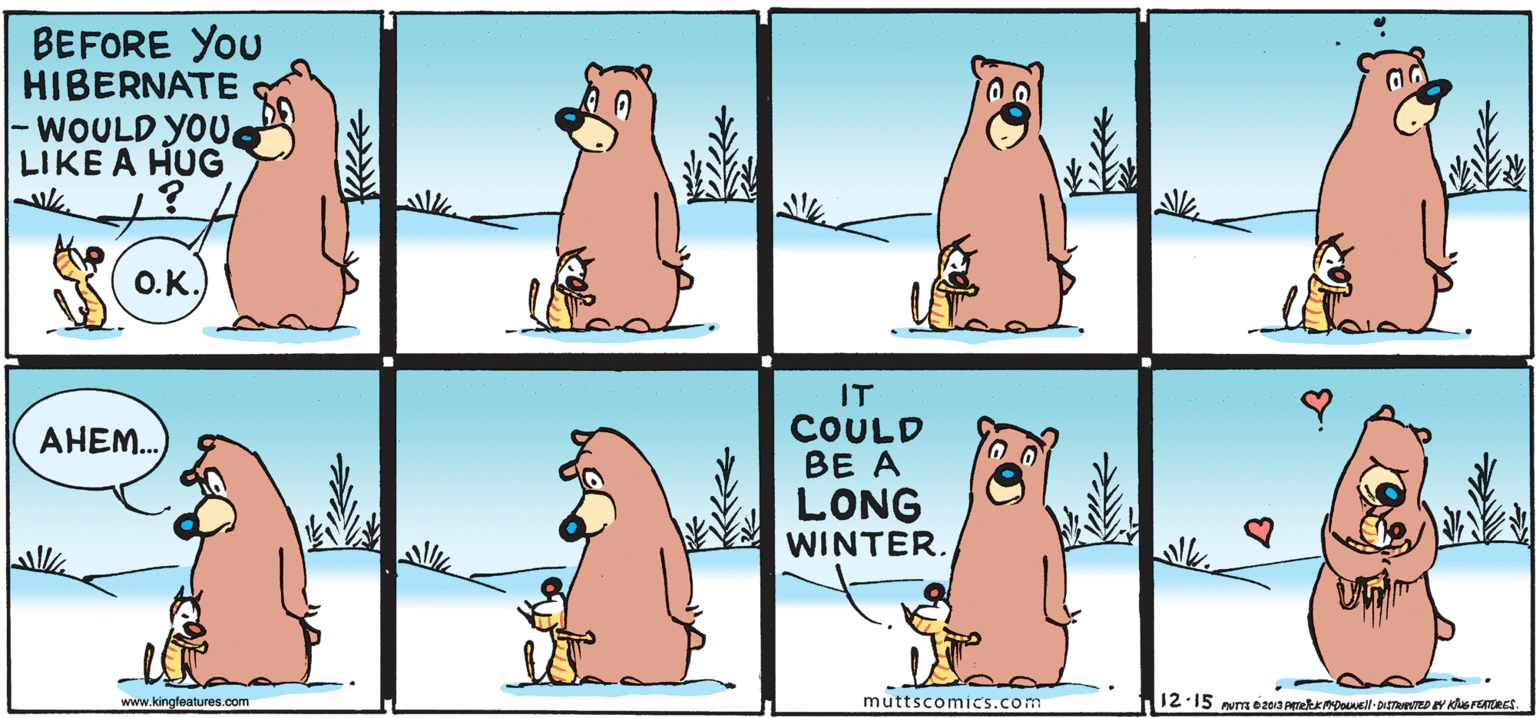 Organism OCR: BEFORE You HIBERNATE |- WOULD YOU LIKE A HUG O.K. IT COULD BE A LONG WINTER. AHEM. www.kingfeatures.com muttscomics.com 12.15 num o203 PmekkDovel-DiSTeD Y KerENRES. BEFORE You HIBERNATE |- WOULD YOU LIKE A HUG O.K. IT COULD BE A LONG WINTER. AHEM. www.kingfeatures.com muttscomics.com 12.15 num o203 PmekkDovel-DiSTeD Y KerENRES.