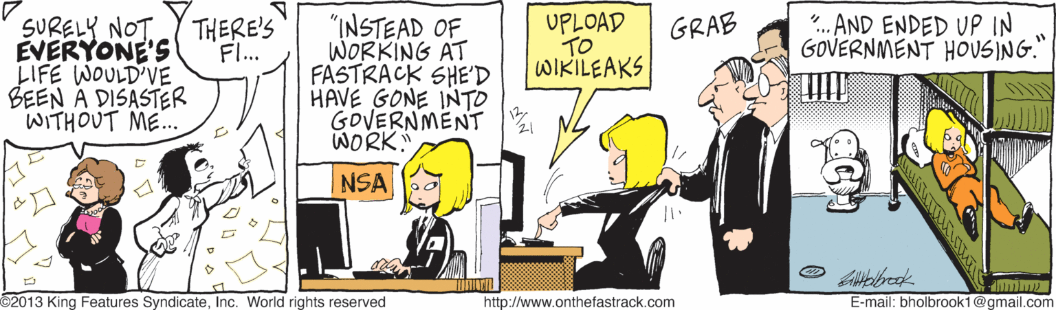Illustration OCR: SURELY NOT EVERYONE'S LIFE WOULD'VE BEEN A DISASTER WITHOUT ME.. "INSTEAD OF WORKING AT FASTRACK SHE'D HAVE GONE INTO GOVERNMENT WORK UPLOAD TO WIKILEAKS ". AND ENDED UP IN GOVERNMENT HOUSING." THERE'S F... GRAB NSA 2013 King Features SyndicateInc. World rights reserved http://www.onthefastrack.com E-mail: bholbrook1@gmail.com SURELY NOT EVERYONE'S LIFE WOULD'VE BEEN A DISASTER WITHOUT ME.. "INSTEAD OF WORKING AT FASTRACK SHE'D HAVE GONE INTO GOVERNMENT WORK UPLOAD TO WIKILEAKS ". AND ENDED UP IN GOVERNMENT HOUSING." THERE'S F... GRAB NSA 2013 King Features SyndicateInc. World rights reserved http://www.onthefastrack.com E-mail: bholbrook1@gmail.com