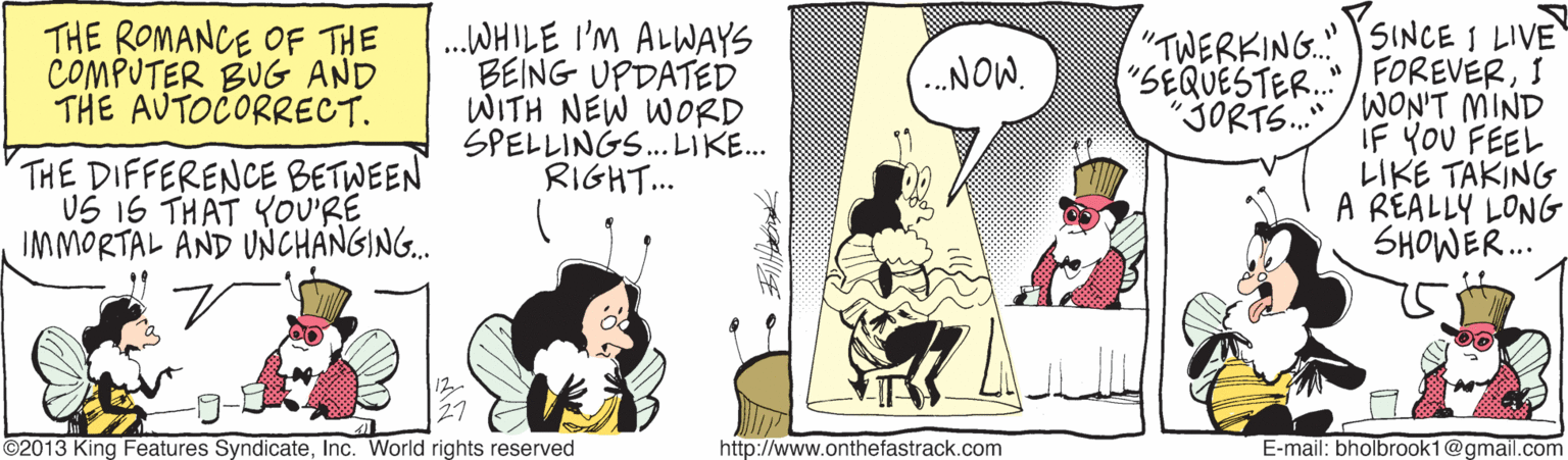 Art OCR: THE ROMANCE OF THE COMPUTER BUG AND THE AUTOCORRECT. .WHILE I'M ALWAYS BEING UPDATED WITH NEW WORD SPELLINGS. LIKE. RIGHT... "TWERKING. SINCE I LIVE FOREVERI .NOW. "SEQUESTER. THE DIFFERENCE BETWEEN US 1S THAT YOU'RE IM MORTAL AND UNCHANGING. "JORTS../WON'T MIND iF YoU FEEL LIKE TAKING A REALLY LONG SHOWER. 27 ©2013 King Features SyndicateInc. World rights reserved http://www.onthefastrack.com E-mail: bholbrook1@gmail.com THE ROMANCE OF THE COMPUTER BUG AND THE AUTOCORRECT. .WHILE I'M ALWAYS BEING UPDATED WITH NEW WORD SPELLINGS. LIKE. RIGHT... "TWERKING. SINCE I LIVE FOREVERI .NOW. "SEQUESTER. THE DIFFERENCE BETWEEN US 1S THAT YOU'RE IM MORTAL AND UNCHANGING. "JORTS../WON'T MIND iF YoU FEEL LIKE TAKING A REALLY LONG SHOWER. 27 ©2013 King Features SyndicateInc. World rights reserved http://www.onthefastrack.com E-mail: bholbrook1@gmail.com