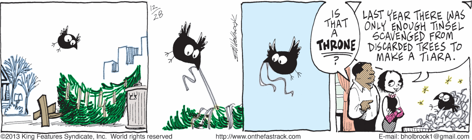 Clip art OCR: 12 28 IS LAST YEAR THERE WAS THAT ONLY ENOUGH TINSEL A THRONE DISCARDED TREES TO SCAVENGED FROM MAKE A TIARA. ©2013 King Features SyndicateInc. World rights reserved http://www.onthefastrack.com E-mail: bholbrook1@gmail.com 12 28 IS LAST YEAR THERE WAS THAT ONLY ENOUGH TINSEL A THRONE DISCARDED TREES TO SCAVENGED FROM MAKE A TIARA. ©2013 King Features SyndicateInc. World rights reserved http://www.onthefastrack.com E-mail: bholbrook1@gmail.com
