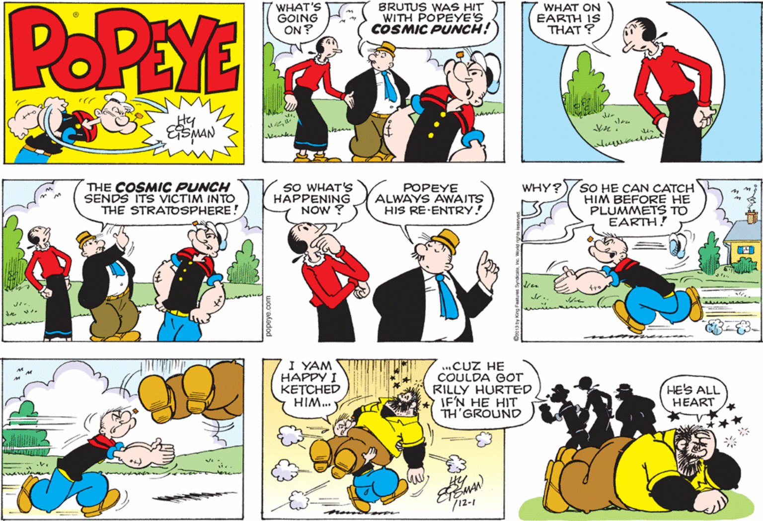Fiction OCR: POPEYE WHAT'S GOING ON ? BRUTUS WAS HIT WITH POPEYE'S COSMIC PUNCH! WHAT ON EARTH IS THAT ? Hy kanke THE COSMIC PUNCH SENDS ITS VICTIM INTO THE STRATOSPHERE! SO WHAT'S HAPPENING NOW ? POPEYE ALWAYS AWAITS HIS RE-ENTRY! SO HE CAN CATCH HIM BEFORE HE PLUMMETS TO EARTH! WHY? I YAM HAPPY I KETCHED ..CUZ HE COULDA GOT RILLY HURTED IF'N HE HIT TH'GROUND HE'S ALL HEART ***WIH EEMAN 712-1 n ne. Word nghts ies POPEYE WHAT'S GOING ON ? BRUTUS WAS HIT WITH POPEYE'S COSMIC PUNCH! WHAT ON EARTH IS THAT ? Hy kanke THE COSMIC PUNCH SENDS ITS VICTIM INTO THE STRATOSPHERE! SO WHAT'S HAPPENING NOW ? POPEYE ALWAYS AWAITS HIS RE-ENTRY! SO HE CAN CATCH HIM BEFORE HE PLUMMETS TO EARTH! WHY? I YAM HAPPY I KETCHED ..CUZ HE COULDA GOT RILLY HURTED IF'N HE HIT TH'GROUND HE'S ALL HEART ***WIH EEMAN 712-1 n ne. Word nghts ies