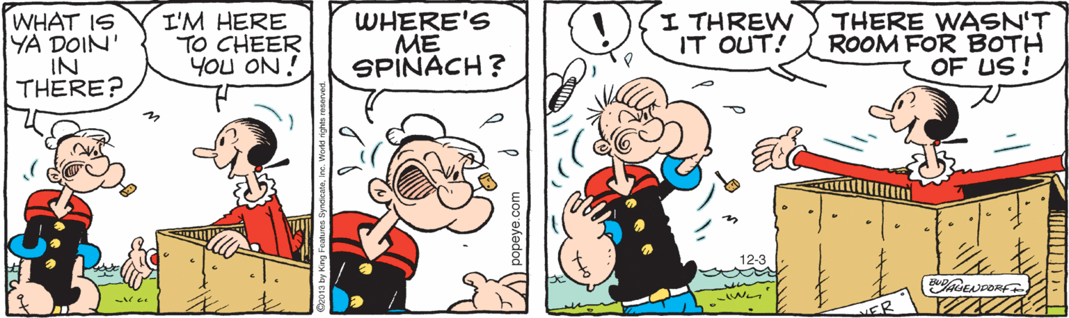 Handwriting OCR: WHAT IS YA DOIN IN THERE? I'M HERE TO CHEER YOu ON ! WHERE'S ME SPINACH ? I THREW IT OUT! THERE WASN'T ROOM FOR BOTH OF US! 12-3 ENPORF FR ndicatoinc. World rights WHAT IS YA DOIN IN THERE? I'M HERE TO CHEER YOu ON ! WHERE'S ME SPINACH ? I THREW IT OUT! THERE WASN'T ROOM FOR BOTH OF US! 12-3 ENPORF FR ndicatoinc. World rights