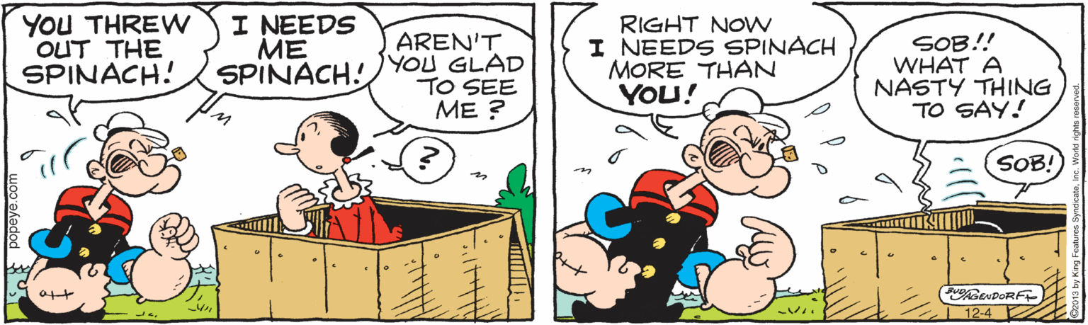Fiction OCR: YOU THREW OUT THE SPINACH! I NEEDS ME SPINACH! AREN'T YOU GLAD TO SEE ME ? RIGHT NOW I NEEDS SPINACH MORE THAN YOU! SOB!! WHAT A NASTY THING TO SAY! SOB! PuAGENDORF 12-4 popeye.com YOU THREW OUT THE SPINACH! I NEEDS ME SPINACH! AREN'T YOU GLAD TO SEE ME ? RIGHT NOW I NEEDS SPINACH MORE THAN YOU! SOB!! WHAT A NASTY THING TO SAY! SOB! PuAGENDORF 12-4 popeye.com