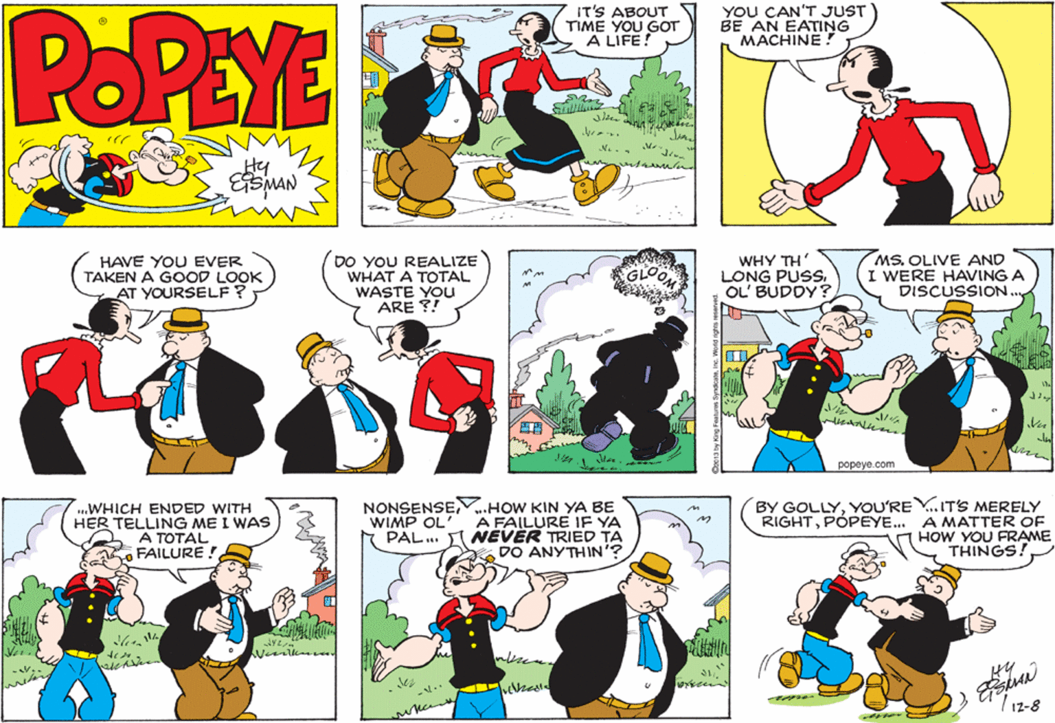 Organism OCR: YOU CAN'T JUST BE AN EATING MACHINE ! POPEYE IT'S ABOUT TIME YOU GOT A LIFE! Hy HAVE YOU EVER TAKEN A GOOD LOOK AT YOURSELF ? DO YOU REALIZE WHAT A TOTAL WASTE YOU ARE ?! WHY TH' LONG PUSS. OL' BUDDY? MS. OLIVE AND I WERE HAVING A DISCUSSION GLO ? popeye.com ..WHICH ENDED WITH HER TELLING ME I WAS A TOTAL FAILURE ! NONSENSE.HOW KIN YA BE WIMP OL' A FAILURE IF YA PAL.. NÉVER TRIED TA DO ANYTHIN'? BY GOLLYYOU'RE Y. IT'S MERELY RIGHTPÓPEYE... A MATTER OF HOW YOU FRAME THINGS. ? hesl -.. 12-8 YOU CAN'T JUST BE AN EATING MACHINE ! POPEYE IT'S ABOUT TIME YOU GOT A LIFE! Hy HAVE YOU EVER TAKEN A GOOD LOOK AT YOURSELF ? DO YOU REALIZE WHAT A TOTAL WASTE YOU ARE ?! WHY TH' LONG PUSS. OL' BUDDY? MS. OLIVE AND I WERE HAVING A DISCUSSION GLO ? popeye.com ..WHICH ENDED WITH HER TELLING ME I WAS A TOTAL FAILURE ! NONSENSE.HOW KIN YA BE WIMP OL' A FAILURE IF YA PAL.. NÉVER TRIED TA DO ANYTHIN'? BY GOLLYYOU'RE Y. IT'S MERELY RIGHTPÓPEYE... A MATTER OF HOW YOU FRAME THINGS. ? hesl -.. 12-8