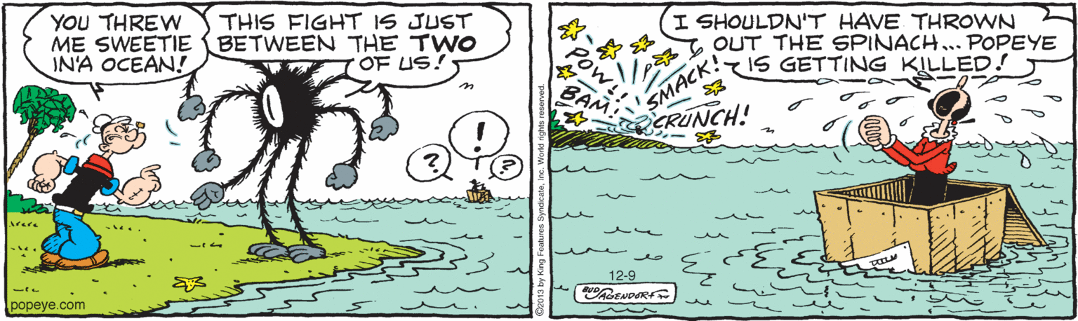 Illustration OCR: YOU THREN ME SWEETIE IN'A OCEAN! THIS FIGHT IS JUST BETWEEN THE TWO OF US! I SHOULDN'T HAVE THROWN OUT THE SPINACH... POPEYE 15 GETTING KILLED! SMACK! CRUNCH! Arere popeye.com 12-9 YOU THREN ME SWEETIE IN'A OCEAN! THIS FIGHT IS JUST BETWEEN THE TWO OF US! I SHOULDN'T HAVE THROWN OUT THE SPINACH... POPEYE 15 GETTING KILLED! SMACK! CRUNCH! Arere popeye.com 12-9