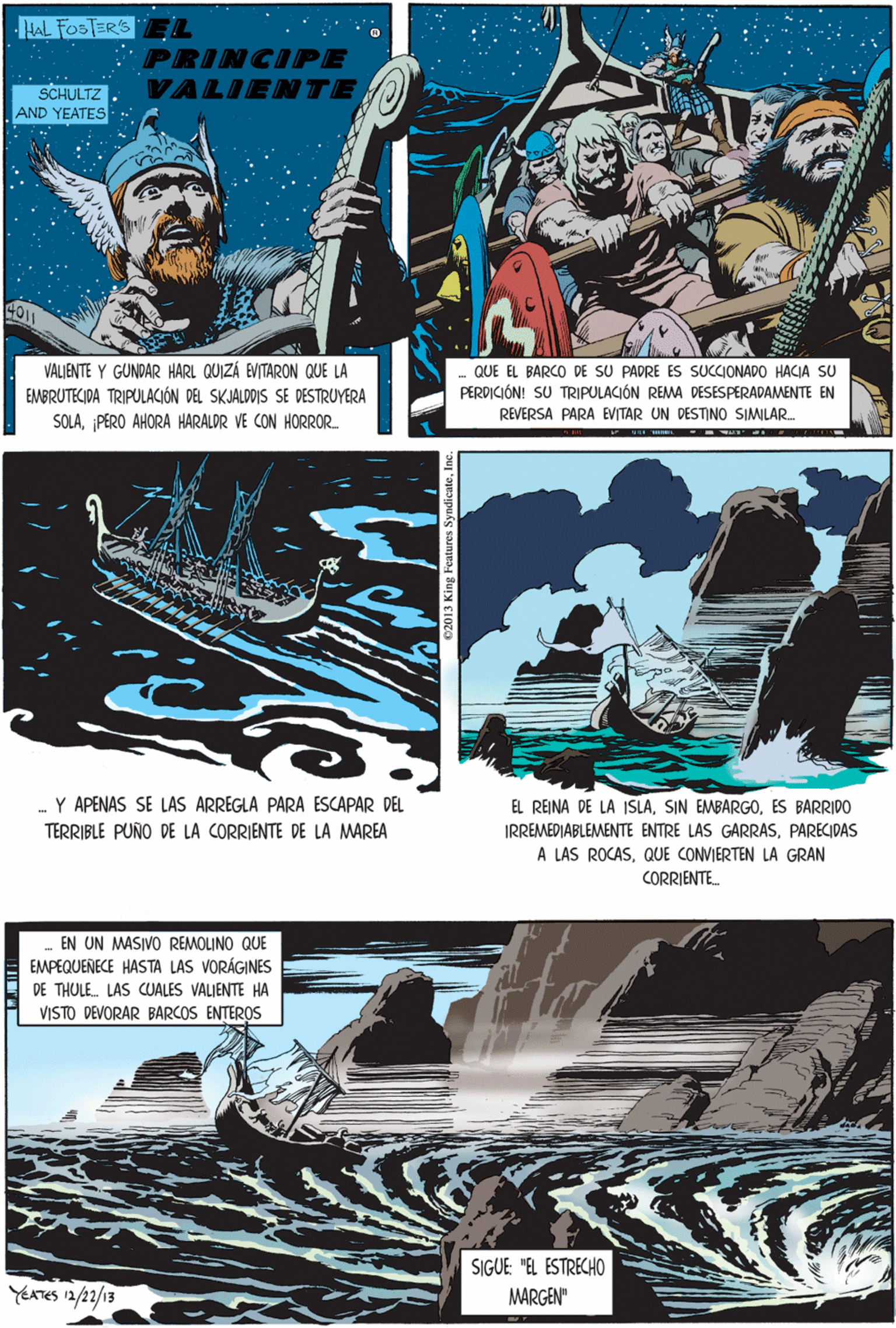 Illustration OCR: HAL FoS TER'S PRINCIPE SCHULTZ VALIENTE AND YEATES VALJENTE Y GUNDAR HARL QUIZÁ EVITARON QUE LA EMBRUTECIDA TRIPULACIÓN DEL SKJALDDIS SE DESTRUYERA SOLAPERO AHORA HARALDR VE CON HORROR Y APENAS SE LAS ARREGLA PARA ESCAPAR DEL TERRIBLE PUÑO DE LA CORRIENTE DE LA MAREA QUE EL BARCO DE SU PADRE ES SUCCIONADO HACIA SU PERDICIÓN! SU TRIPULACIÓN REMA DESESPERADAMENTE EN REVERSA PARA EVITAR UN DESTINO SIMILAR. EN UN MASIVO REMOLINO QUE EMPEQUENECE HASTA LAS VORÁGINES DE THULE. LAS CUALES VALIENTE HA VISTO DEVORAR BARCOS ENTEROS EL REINA DE LA ISLAES BARRIDO IRREMEDIABLEMENTE ENTRE LAS GARRASPARECIDAS A LAS ROCASQUE CONVIERTEN LA GRAN CORRIENTE. SIGUE: "EL ESTRECHO YEATES 12/22/13 MARGEN" e2013 King Features SyndicateInc HAL FoS TER'S PRINCIPE SCHULTZ VALIENTE AND YEATES VALJENTE Y GUNDAR HARL QUIZÁ EVITARON QUE LA EMBRUTECIDA TRIPULACIÓN DEL SKJALDDIS SE DESTRUYERA SOLAPERO AHORA HARALDR VE CON HORROR Y APENAS SE LAS ARREGLA PARA ESCAPAR DEL TERRIBLE PUÑO DE LA CORRIENTE DE LA MAREA QUE EL BARCO DE SU PADRE ES SUCCIONADO HACIA SU PERDICIÓN! SU TRIPULACIÓN REMA DESESPERADAMENTE EN REVERSA PARA EVITAR UN DESTINO SIMILAR. EN UN MASIVO REMOLINO QUE EMPEQUENECE HASTA LAS VORÁGINES DE THULE. LAS CUALES VALIENTE HA VISTO DEVORAR BARCOS ENTEROS EL REINA DE LA ISLASIN EMBARGOES BARRIDO IRREMEDIABLEMENTE ENTRE LAS GARRASPARECIDAS A LAS ROCASQUE CONVIERTEN LA GRAN CORRIENTE. SIGUE: "EL ESTRECHO YEATES 12/22/13 MARGEN" e2013 King Features Syndicate