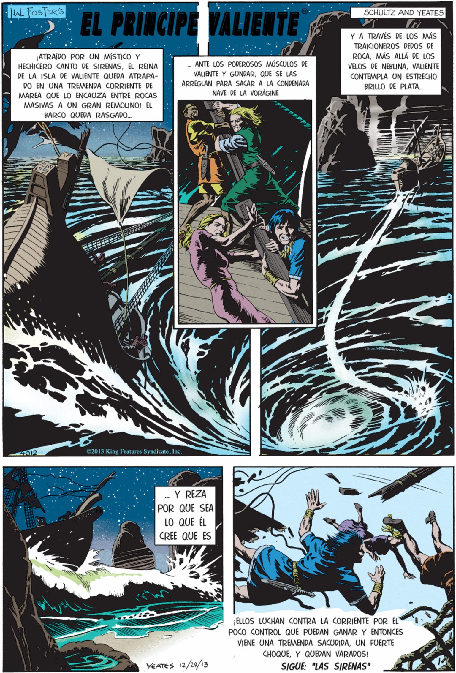 Comics OCR: HAL FOSTER'S BY SCHULTZ AND YEATES 2 EL PRINCIPE YALIENTE YA TRAVÉS DE LOS MÁS TRAICIONEROS DEDOS DE ROCAMÁS ALLÁ DE LOS VELOS DE NEBLINAVALIENTE Y REZA POR QUE SEA LO QUE ÉL CREE QUE ES |ATRAÍDO POR UN MÍSTICOY HECHICERO CANTO DE SIRENASEL REINA - ANTE LOS PODEROSOS MÚSCULOS DE DE LA ISLA DE VALIENTE QUEDA ATRAPA- DO EN UNA TREMENDA CORRIENTE VALIENTE Y GUNDARQUE SE LAS ARREGLAN PARA SACAR A LA CONDENADA NAVE DE LA VORÁGINE CONTEMPLA UN ESTRECHO BRILLO DE PLATA MAREA QUE LO ENCAUZA ENTRE ROCAS MASIVAS A UN GRAN REMOLINO! EL BARCO QUEDA RASGADO. YEATES 12/29/13 ELLOS LUCHAN CONTRA LA CORRIENTE POR EL POCO CONTROL QUE PUEDAN GANAR Y ENTONCES VIENE UNA TREMENDA SACUDIDAUN FUERTE CHOQUEY QUEDAN VARADOS! 4012 02013 King Features SyndicateInc. SIGUE: "LAS SIRENAS" HAL FOSTER'S BY SCHULTZ AND YEATES 2 EL PRINCIPE YALIENTE YA TRAVÉS DE LOS MÁS TRAICIONEROS DEDOS DE ROCAMÁS ALLÁ DE LOS VELOS DE NEBLINAVALIENTE Y REZA POR QUE SEA LO QUE ÉL CREE QUE ES |ATRAÍDO POR UN MÍSTICOY HECHICERO CANTO DE SIRENASEL REINA - ANTE LOS PODEROSOS MÚSCULOS DE DE LA ISLA DE VALIENTE QUEDA ATRAPA- DO EN UNA TREMENDA CORRIENTE VALIENTE Y GUNDARQUE SE LAS ARREGLAN PARA SACAR A LA CONDENADA NAVE DE LA VORÁGINE CONTEMPLA UN ESTRECHO BRILLO DE PLATA MAREA QUE LO ENCAUZA ENTRE ROCAS MASIVAS A UN GRAN REMOLINO! EL BARCO QUEDA RASGADO. YEATES 12/29/13 ELLOS LUCHAN CONTRA LA CORRIENTE POR EL POCO CONTROL QUE PUEDAN GANAR Y ENTONCES VIENE UNA TREMENDA SACUDIDAUN FUERTE CHOQUEY QUEDAN VARADOS! 4012 02013 King Features SyndicateInc. SIGUE: "LAS SIRENAS"