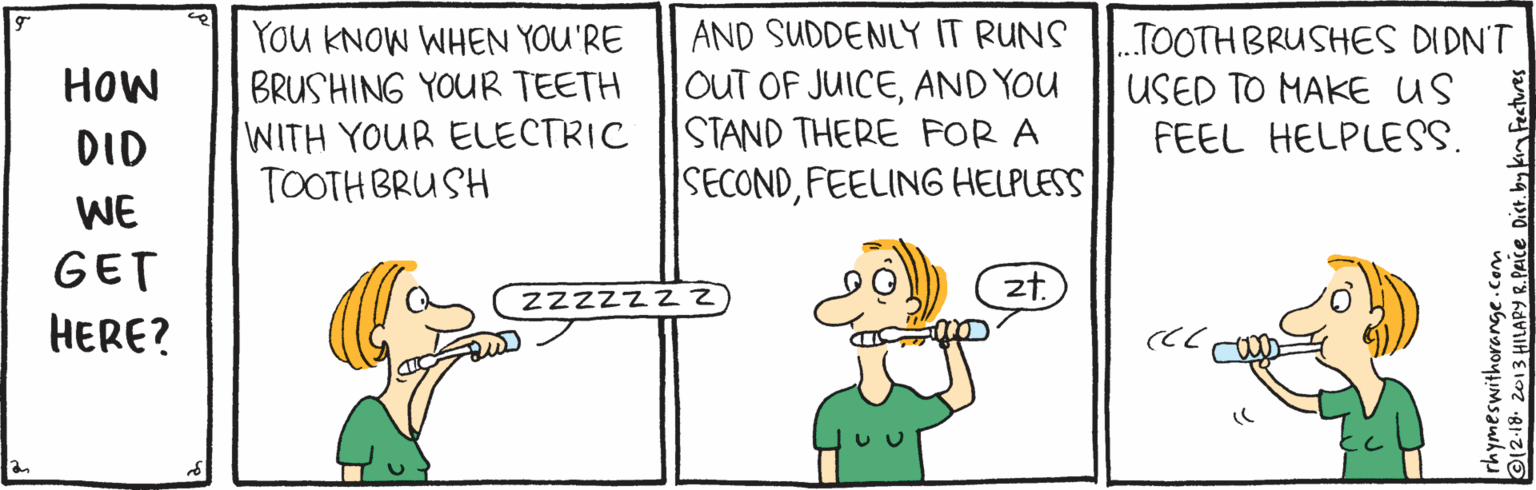Line OCR: You KNOW WHEN YOU'RE BRUSHING YOUR TEETH WITH YOUR ELECTRIC TOOTH BRUSH AND SUDDENLY IT RUNS OUT OF JUICEAND YOU STAND THERE FOR A SECONDFEELING HELPLESS TOOTH BRUSHES DIDN'T USED TO MAKE US FEEL HELPLESS. HOW DID WE GET 2zzzz z2 zt. ??RE? rhymeswithorange.com ©12-18 2013 HILAPY R.PAICE Dist. by kr You KNOW WHEN YOU'RE BRUSHING YOUR TEETH WITH YOUR ELECTRIC TOOTH BRUSH AND SUDDENLY IT RUNS OUT OF JUICEAND YOU STAND THERE FOR A SECONDFEELING HELPLESS TOOTH BRUSHES DIDN'T USED TO MAKE US FEEL HELPLESS. HOW DID WE GET 2zzzz z2 zt. ??RE? rhymeswithorange.com ©12-18 2013 HILAPY R.PAICE Dist. by kr