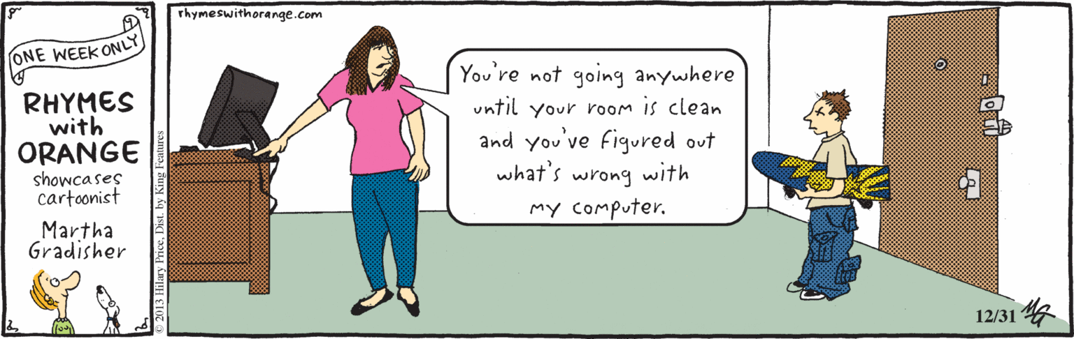 Gesture OCR: rhymeswithorange.com ONE WEEK ONLY You're not going anywhere RHYMES with ORANGE showcases cartoonist until your room is clean and you've figured out what's wrong with my Computer. Martha Gradisher 12/31 G rhymeswithorange.com ONE WEEK ONLY You're not going anywhere RHYMES with ORANGE showcases cartoonist until your room is clean and you've figured out what's wrong with my Computer. Martha Gradisher 12/31 G
