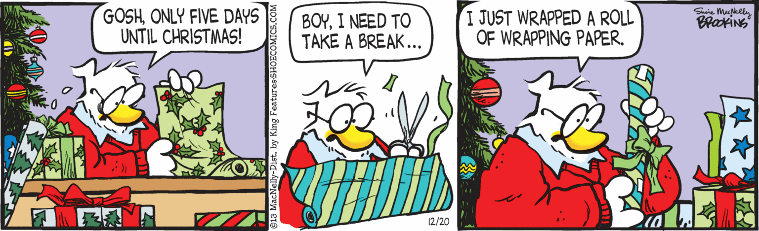 Art OCR: GOSHONLY FIVE DAYS UNTIL CHRISTMAS! BOYI NEED TO TAKE A BREAK... I JUST WRAPPED A ROLL OF WRAPPING PAPER. Saie Macgkly BrakiNS 12/20 by King Features SHOECOMICS.cO GOSHONLY FIVE DAYS UNTIL CHRISTMAS! BOYI NEED TO TAKE A BREAK... I JUST WRAPPED A ROLL OF WRAPPING PAPER. Saie Macgkly BrakiNS 12/20 by King Features SHOECOMICS.cO