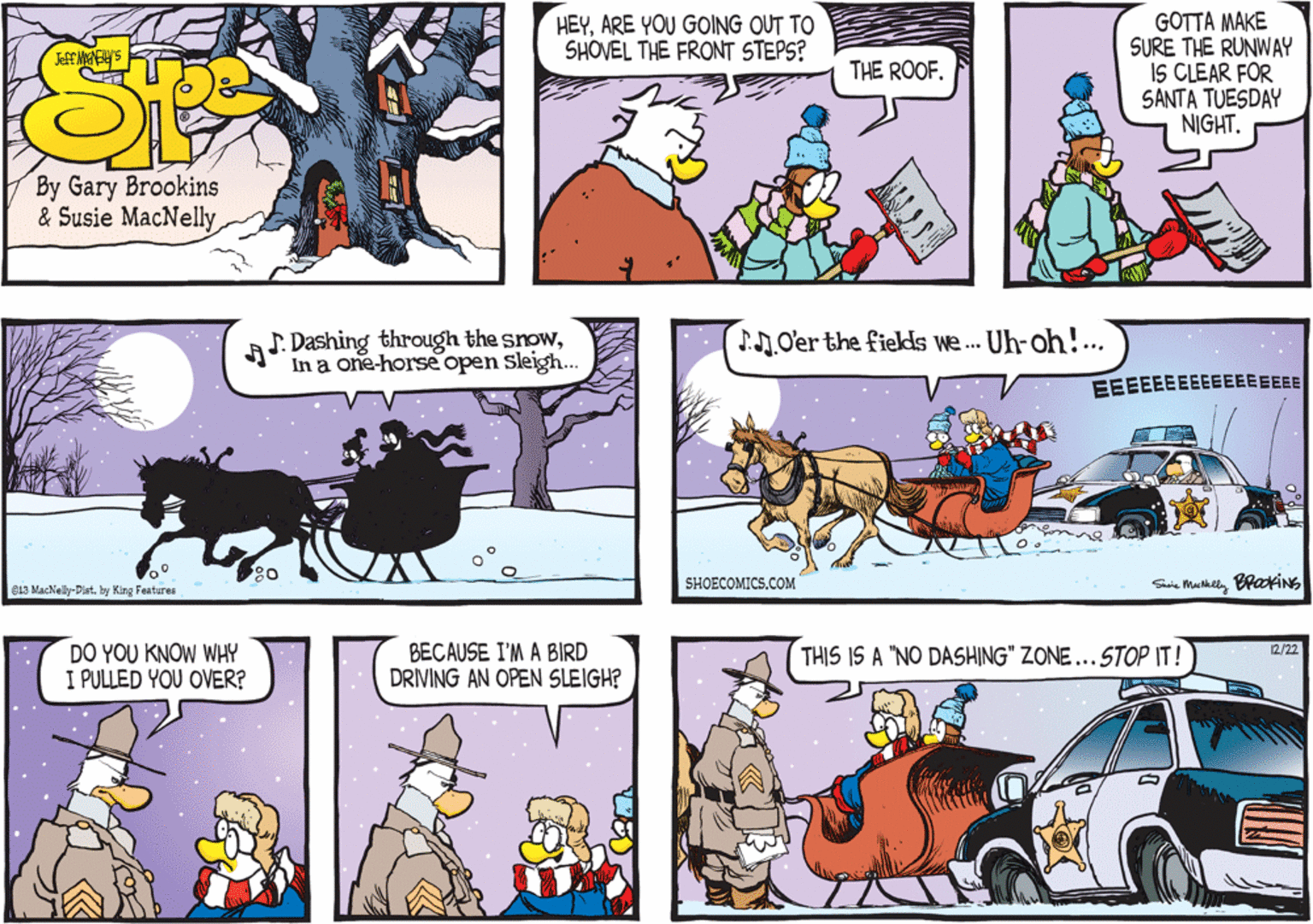 Fiction OCR: J. Dashing through the snowIn a one-horse open sleigh... J.O'er the fields we.. Uh-oh!... EEEEEEEEEEEEEEEEE SHOECOMICS.COM Siie Makely BraokiNg 813 MacNelly-Dist. by King Features DO YOU KNOW WHY I PULLED YOU OVER? BECAUSE I'M A BIRD DRIVING AN OPEN SLEIGH? 12/22 THIS IS A "NO DASHING" ZONE...STOP IT! J. Dashing through the snowIn a one-horse open sleigh... J.O'er the fields we.. Uh-oh!... EEEEEEEEEEEEEEEEE SHOECOMICS.COM Siie Makely BraokiNg 813 MacNelly-Dist. by King Features DO YOU KNOW WHY I PULLED YOU OVER? BECAUSE I'M A BIRD DRIVING AN OPEN SLEIGH? 12/22 THIS IS A "NO DASHING" ZONE...STOP IT!