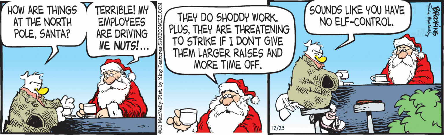 Interaction OCR: HOW ARE THINGS AT THE NORTH POLESANTA? TERRIBLE! MY EMPLOYEES ARE DRIVING ME NUTS!... THEY DO SHODDY WORK. PLUSTHEY ARE THREATENING TO STRIKE IF I DON'T GIVE THEM LARGER RAISES AND MORE TIME OFF. SOUNDS LIKE YOU HAVE NO ELF-CONTROL. 12/23 Shrie Mas Melly HOW ARE THINGS AT THE NORTH POLESANTA? TERRIBLE! MY EMPLOYEES ARE DRIVING ME NUTS!... THEY DO SHODDY WORK. PLUSTHEY ARE THREATENING TO STRIKE IF I DON'T GIVE THEM LARGER RAISES AND MORE TIME OFF. SOUNDS LIKE YOU HAVE NO ELF-CONTROL. 12/23 Shrie Mas Melly
