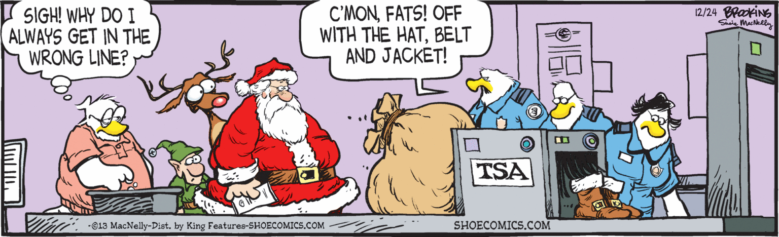 Font OCR: C'MONFATS! OFF WITH THE HATBELT AND JACKET! 12/24 BrakiNG SIGH! WHY DO I ALWAYS GET IN THE WRONG LINE? TSA -C13 MacNelly-Dist. by King Features-SHOECOMICS.COM SHOECOMICS.COM C'MONFATS! OFF WITH THE HATBELT AND JACKET! 12/24 BrakiNG SIGH! WHY DO I ALWAYS GET IN THE WRONG LINE? TSA -C13 MacNelly-Dist. by King Features-SHOECOMICS.COM SHOECOMICS.COM