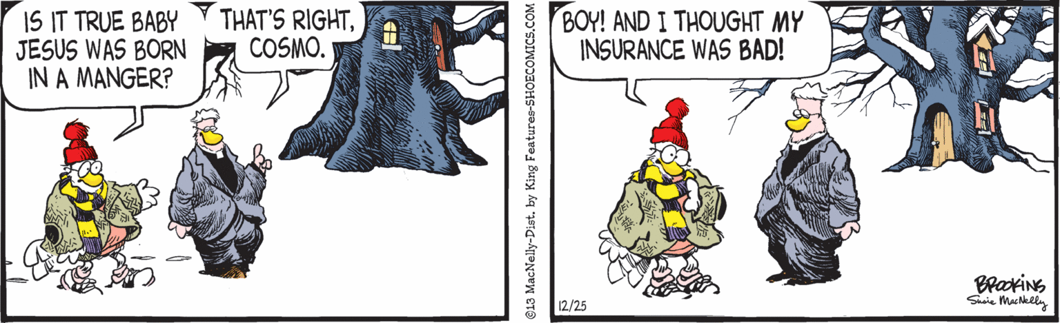 Event OCR: IS IT TRUE BABY JESUS WAS BORN IN A MANGER? THAT'S RIGHTCOSMO. BOY! AND I THOUGHT MY INSURANCE WAS BAD! Susie Mackely 12/25 13 MacNelly-Dist. by King Features-SHOECOMICS.COM IS IT TRUE BABY JESUS WAS BORN IN A MANGER? THAT'S RIGHTCOSMO. BOY! AND I THOUGHT MY INSURANCE WAS BAD! Susie Mackely 12/25 13 MacNelly-Dist. by King Features-SHOECOMICS.COM