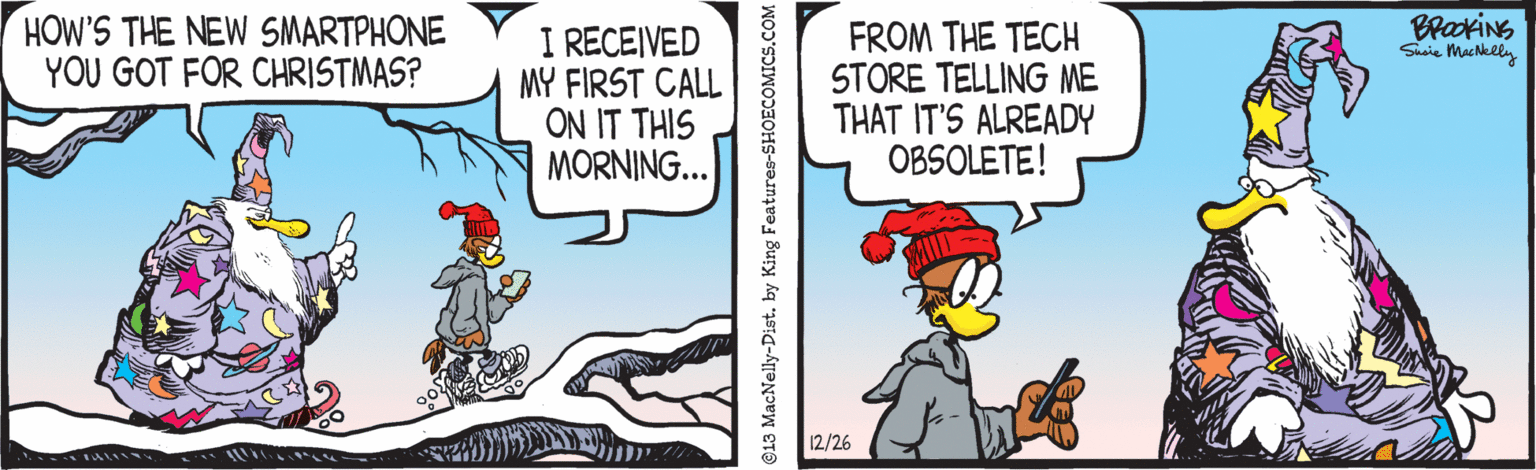 Fiction OCR: HOW'S THE NEW SMARTPHONE YOU GOT FOR CHRISTMAS? BrakiNG Sucie MacNelly I RECEIVED MY FIRST CALL ON IT THIS MORNING... FROM THE TECH STORE TELLING ME THAT IT'S ALREADY OBSOLETE! 12/26 ©13 MacNelly-Dist. by King Features-s HOW'S THE NEW SMARTPHONE YOU GOT FOR CHRISTMAS? BrakiNG Sucie MacNelly I RECEIVED MY FIRST CALL ON IT THIS MORNING... FROM THE TECH STORE TELLING ME THAT IT'S ALREADY OBSOLETE! 12/26 ©13 MacNelly-Dist. by King Features-s