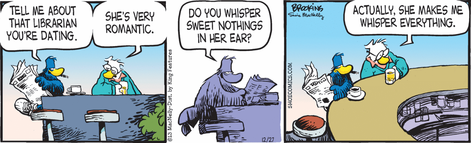 Humour OCR: TELL ME ABOUT THAT LIBRARIAN YOU'RE DATING. SHE'S VERY ROMANTIC. DO YOU WHISPER SWEET NOTHINGS IN HER EAR? BrackiNG Siie Muchelly ACTUALLYSHE MAKES ME WHISPER EVERYTHING. 12/27 913 MacNelly-Dist. by King Features SHOECOMICS.COM TELL ME ABOUT THAT LIBRARIAN YOU'RE DATING. SHE'S VERY ROMANTIC. DO YOU WHISPER SWEET NOTHINGS IN HER EAR? BrackiNG Siie Muchelly ACTUALLYSHE MAKES ME WHISPER EVERYTHING. 12/27 913 MacNelly-Dist. by King Features SHOECOMICS.COM