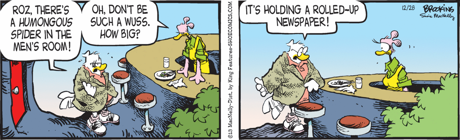 Parallel OCR: 12/28 BrakiNs Siie MacNely ROZTHERE'S A HUMONGOUS SPIDER IN THE MEN'S ROOM! OHDON'T BE SUCH A WUSS. HOW BIG? IT'S HOLDING A ROLLED-UP NEWSPAPER! 13 MacNelly-Dist. by King Features-SHOECOMICS.COM 12/28 BrakiNs Siie MacNely ROZTHERE'S A HUMONGOUS SPIDER IN THE MEN'S ROOM! OHDON'T BE SUCH A WUSS. HOW BIG? IT'S HOLDING A ROLLED-UP NEWSPAPER! 13 MacNelly-Dist. by King Features-SHOECOMICS.COM
