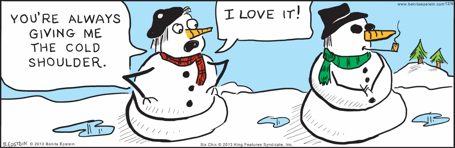 Costume hat OCR: 12/6 YOU'RE ALWAYS GIVING ME THE COLD I LOVE IT! SHOULDER. B.EDSTEIN © 2013 Benita Epstein Six Chix 2013 King Features SyndicateInc. www.benitaepstein.com o 12/6 YOU'RE ALWAYS GIVING ME THE COLD I LOVE IT! SHOULDER. B.EDSTEIN © 2013 Benita Epstein Six Chix 2013 King Features SyndicateInc. www.benitaepstein.com o